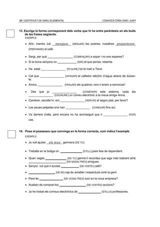 10 / CERTIFICAT DE GRAU ELEMENTAL                                  CONVOCATÒRIA 2008 / JUNY



13. Escriga la forma corresponent dels verbs que hi ha entre parèntesis en els buits
    de les frases següents.
     EXEMPLE:

    • Ahir, mentre Juli       menjava     (MENJAR) les postres, nosaltres preparàvem
        (PREPARAR) el café.

    • Sergi, per què                       (COMENÇAR) a sopar i no ens esperes?
    • Si la bona senyora no                   (DIR) el que pensa, rebenta.

    • Ha estat _______________ (PLOURE) tot el matí a Terol.

    • Cal que _______________ (APAGAR) el calfador elèctric d’aigua abans de dutxar-
      te.
    • Amics, _______________ (PENJAR) els quadros i ens n’anem a esmorzar!

    •    Des que jo _______________          (CONÉIXER) este sistema, cada                 dia
        _______________ (ESCRIURE) un correu electrònic a la meua amiga Anna.
    • Cambrer, escolte’m, em _______________ (SERVIR) el segon plat, per favor?

    • Les seues petjades ens han _______________ (CONDUIR) fins ací.

    • Va darrere d’ella, però encara no ha aconseguit que li _______________ (FER)
        cas.


14. Pose el possessiu que convinga en la forma correcta, com indica l’exemple.
    EXEMPLE:

    • Jo vull ajudar   els teus germans (DE TU).

    • Treballa en la botiga on                    (D’ELL) pare feia de dependent.

    • Quan veges               (DE TU) germà li recordes que siga més tolerant amb
      _______________________ (DE NOSALTRES) amigues.
    • Senyor, vol que li acoste                 (DE VOSTÉ) café?

    •                         (DE MI) cap és amable i respectuós amb la gent.

    • Pere és                       (DE VOSALTRES) soci en la nova empresa?

    • Acaben de comprar-los                          (DE VOSTÉS) accions?

    • Ja he trobat els correus electrònics de                      (D’ELLA) professores.
 