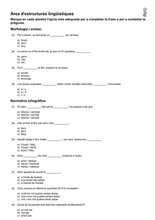 Àrea d'estructures lingüístiques
Marque en cada qüestió l'opció més adequada per a completar la frase o per a contestar la
pregunta.

Morfologia i sintaxi
33. Per a beure, va demanar un __________ de cervesa.
     a) tresé
     b) terci
     c) terç

34. La veïna no m'ha donat sal, ja que no li'n quedava __________.
     a) gens
     b) cap
     c) res

35. Si jo __________ la llar, prepara tu el sopar.
     a) encén
     b) encenc
     c) encenga

36. Les seues propostes __________ idees noves resulten absurdes __________ horroroses.
     a) e / u
     b) e / o
     c) i / o

Normativa ortogràfica
37. El color __________ del cel ha __________ i ha passat a ser gris.
     a) blavós / cambiat
     b) blavós / canviat
     c) blauós / canviat

38. Has arribat al lloc pel camí més __________.
     a) llarq
     b) llarc
     c) llarg

39. Aquell viatge li feia molta __________ i, per això, estava tan __________.
     a) il·lusió / feliç
     b) il·lusió / fel·liç
     c) ilusió / feliç

40. Eixa __________ és molt __________ trobar-la a l'estiu.
     a) erba / abitual
     b) herva / havitual
     c) herba / habitual

41. Hem quedat de veure'ns __________.
     a) a l'ixida de l'estadi
     b) a la eixida del estadi
     c) a l'eixida de l'estadi

42. Com s'escriu en lletres la quantitat 25.412 monedes?
     a) vinticinc mil quatre centes dotze
     b) vint-i-cinc mil quatre-centes dotze
     c) vint i cinc mil quatre-cents dotze

43. Quina és la paraula que està ben separada sil·làbicament?
     a) ar-ros-sar
     b) me-tge
     c) a-llun-yar
 