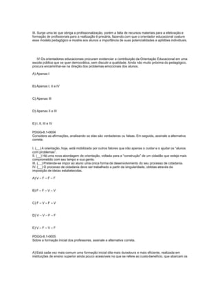 III. Surge uma lei que obriga a profissionalização, porém a falta de recursos materiais para a efetivação e 
formação de profissionais para a realização é precária, fazendo com que o orientador educacional costure 
esse modelo pedagógico e mostre aos alunos a importância de suas potencialidades e aptidões individuais. 
IV Os orientadores educacionais procuram evidenciar a contribuição da Orientação Educacional em uma 
escola pública que se quer democrática, sem discutir a qualidade. Ainda não muito próxima do pedagógico, 
procura encaminhar-se na direção dos problemas emocionais dos alunos. 
A) Apenas I 
B) Apenas I, II e IV 
C) Apenas III 
D) Apenas II e III 
E) I, II, III e IV 
PDGG-8.1-0004 
Considere as afirmações, analisando se elas são verdadeiras ou falsas. Em seguida, assinale a alternativa 
correta. 
I. (__) A orientação, hoje, está mobilizada por outros fatores que não apenas o cuidar e o ajudar os “alunos 
com problemas”. 
II. (__) Há uma nova abordagem de orientação, voltada para a “construção” de um cidadão que esteja mais 
comprometido com seu tempo e sua gente. 
III. (__) Pretende-se impor ao aluno uma única forma de desenvolvimento do seu processo de cidadania. 
IV. (__) O processo de cidadania deve ser trabalhado a partir da singularidade, obtidas através da 
imposição de ideias estabelecidas. 
A) V – F – F – F 
B) F – F – V – V 
C) F – V – F – V 
D) V – V – F – F 
E) V – F – V – F 
PDGG-8.1-0005 
Sobre a formação inicial dos professores, assinale a alternativa correta. 
A) Está cada vez mais comum uma formação inicial dita mais duradoura e mais eficiente, realizada em 
instituições de ensino superior ainda pouco acessíveis no que se refere ao custo-benefício, que abarcam os 
 