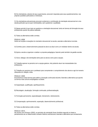 B) Os orientadores, através de seus supervisores, procuram respostas para seus questionamentos, nas 
próprias questões particulares e individuais. 
C) Os orientadores educacionais procuram evidenciar a contribuição da orientação educacional em uma 
escola particular que se quer individualista, sem questionar a qualidade. 
D) Nesse período é que mais se questiona a orientação educacional, tanto em termos de formação de seus 
profissionais quanto da prática realizada. 
E) Todas as alternativas estão corretas. 
PDGG-8.1-0008 
Sobre as funções e atuações do orientador educacional na escola, assinale a alternativa incorreta. 
A) Contribui para o desenvolvimento pessoal do aluno ao atuar como um mediador dentro da escola. 
B) Ajuda a escola a organizar e realizar a proposta pedagógica, fazendo parte também da gestão escolar. 
C) Ouve, dialoga e dá orientações tanto para os alunos como para a equipe. 
D) Trabalha apenas na parceria com a equipe gestora, não podendo atuar nas necessidades dos 
professores. 
E) Trabalha em parceria com o professor para compreender o comportamento dos alunos e agir de maneira 
adequada em relação a eles. 
PDGG-8.1-0009 
Encontramos muitos termos para definir a formação continuada docente. Assinale a alternativa que aponta 
os termos mais comuns empregados no Brasil. 
A) Capacitação, qualificação, aperfeiçoamento. 
B) Reciclagem, atualização, formação continuada, profissionalização. 
C) Formação permanente, especialização, treinamento, retreinamento. 
D) Compensação, aprimoramento, superação, desenvolvimento profissional. 
E) Todas as alternativas estão corretas. 
PDGG-8.1-0010 
De acordo com Grinspun (2002), os períodos de orientação foram divididos segundo os ideais e 
pensamentos de um determinado contexto histórico educacional. Assinale a alternativa que corretamente 
 