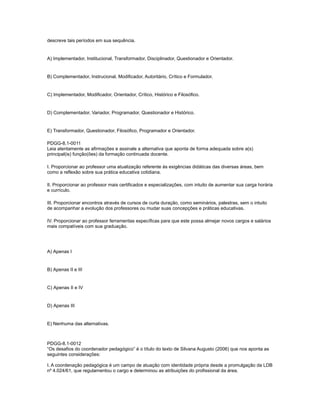 descreve tais períodos em sua sequência. 
A) Implementador, Institucional, Transformador, Disciplinador, Questionador e Orientador. 
B) Complementador, Instrucional, Modificador, Autoritário, Crítico e Formulador. 
C) Implementador, Modificador, Orientador, Crítico, Histórico e Filosófico. 
D) Complementador, Variador, Programador, Questionador e Histórico. 
E) Transformador, Questionador, Filosófico, Programador e Orientador. 
PDGG-8.1-0011 
Leia atentamente as afirmações e assinale a alternativa que aponta de forma adequada sobre a(s) 
principal(is) função(ões) da formação continuada docente. 
I. Proporcionar ao professor uma atualização referente às exigências didáticas das diversas áreas, bem 
como a reflexão sobre sua prática educativa cotidiana. 
II. Proporcionar ao professor mais certificados e especializações, com intuito de aumentar sua carga horária 
e currículo. 
III. Proporcionar encontros através de cursos de curta duração, como seminários, palestras, sem o intuito 
de acompanhar a evolução dos professores ou mudar suas concepções e práticas educativas. 
IV. Proporcionar ao professor ferramentas específicas para que este possa almejar novos cargos e salários 
mais compatíveis com sua graduação. 
A) Apenas I 
B) Apenas II e III 
C) Apenas II e IV 
D) Apenas III 
E) Nenhuma das alternativas. 
PDGG-8.1-0012 
“Os desafios do coordenador pedagógico” é o título do texto de Silvana Augusto (2006) que nos aponta as 
seguintes considerações: 
I. A coordenação pedagógica é um campo de atuação com identidade própria desde a promulgação da LDB 
nº 4.024/61, que regulamentou o cargo e determinou as atribuições do profissional da área. 
 