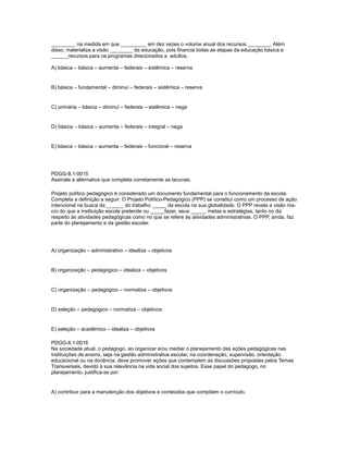 ________, na medida em que _________ em dez vezes o volume anual dos recursos ________. Além 
disso, materializa a visão ________ da educação, pois financia todas as etapas da educação básica e 
______recursos para os programas direcionados a adultos. 
A) básica – básica – aumenta – federais – sistêmica – reserva 
B) básica – fundamental – diminui – federais – sistêmica – reserva 
C) primária – básica – diminui – federais – sistêmica – nega 
D) básica – básica – aumenta – federais – integral – nega 
E) básica – básica – aumenta – federais – funcional – reserva 
PDGG-8.1-0015 
Assinale a alternativa que completa corretamente as lacunas. 
Projeto político pedagógico é considerado um documento fundamental para o funcionamento da escola. 
Completa a definição a seguir: O Projeto Político-Pedagógico (PPP) se constitui como um processo de ação 
intencional na busca da ______ do trabalho _____ da escola na sua globalidade. O PPP revela a visão ma-cro 
do que a instituição escola pretende ou _____fazer, seus _____, metas e estratégias, tanto no diz 
respeito às atividades pedagógicas como no que se refere às atividades administrativas. O PPP, ainda, faz 
parte do planejamento e da gestão escolar. 
A) organização – administrativo – idealiza – objetivos 
B) organização – pedagógico – idealiza – objetivos 
C) organização – pedagógico – normatiza – objetivos 
D) seleção – pedagógico – normatiza – objetivos 
E) seleção – acadêmico – idealiza – objetivos 
PDGG-8.1-0016 
Na sociedade atual, o pedagogo, ao organizar e/ou mediar o planejamento das ações pedagógicas nas 
instituições de ensino, seja na gestão administrativa escolar, na coordenação, supervisão, orientação 
educacional ou na docência, deve promover ações que contemplem as discussões propostas pelos Temas 
Transversais, devido à sua relevância na vida social dos sujeitos. Esse papel do pedagogo, no 
planejamento, justifica-se por: 
A) contribuir para a manutenção dos objetivos e conteúdos que compõem o currículo. 
 