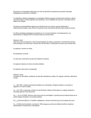 B) promover a cooperação institucional, por meio de parcerias e programas que apoiam propostas 
pedagógicas que atendem à realidade. 
C) estabelecer objetivos pedagógicos e orientações didáticas capazes de desenvolver atitudes e valores 
que transcendam o âmbito específico das disciplinas, com a finalidade de promover a formação crítica e 
reflexiva do cidadão. 
D) priorizar as peculiaridades regionais em detrimento de uma cultura nacional, elaborando e 
implementando projetos, cujos Temas Transversais foram previamente definidos pela direção da escola. 
E) utilizar estratégias pedagógicas centradas em um currículo disciplinar e homogeneizante, que 
desconsidera as relações entre as diversas áreas do conhecimento. 
PDGG-8.1-0017 
Cada aluno deve acompanhar o ritmo de aprendizagem da classe, construindo o conhecimento previsto 
para prosseguir sua vida escolar. Quando isso não acontece, a LDB garante ao aluno que a escola deve: 
A) organizar o ensino em ciclos. 
B) reclassificar os alunos. 
C) velar pelo cumprimento do plano de trabalho do docente. 
D) organizar classes com alunos de séries distintas. 
E) organizar meios para a recuperação. 
PDGG-8.1-0018 
Considere as afirmações, analisando se elas são verdadeiras ou falsas. Em seguida, assinale a alternativa 
correta. 
I.(__) Até 1960, o sistema educacional brasileiro era centralizado, obrigando estados e municípios a 
seguirem um mesmo modelo. 
II.(__) Em 1961, é aprovada a primeira Lei de Diretrizes e Bases da Educação e os órgãos estaduais e 
municipais ganham mais autonomia. 
III.(__) A Lei nº4.024/61 demorou treze anos para ser promulgada. O grande ponto de disputa deveu-se ao 
ensino religioso facultativo nas escolas públicas. 
IV.(__) A primeira LDB (Lei nº 4.024/61) estabeleceu o ensino de primeiro grau com duração de 8 anos. 
V.(__) A Reforma Universitária, ocorrida em 1968, assegurou autonomia didático-científica, disciplinar, 
administrativa e financeira às universidades. 
 