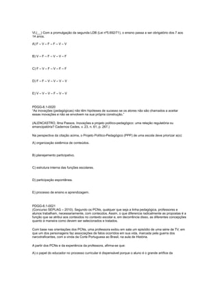 VI.(__) Com a promulgação da segunda LDB (Lei nº5.692/71), o ensino passa a ser obrigatório dos 7 aos 
14 anos. 
A) F – V – F – F – V – V 
B) V – F – F – V – V – F 
C) F – V – F – V – F – F 
D) F – F – V – V – V – V 
E) V – V – V – F – V – V 
PDGG-8.1-0020 
“As inovações (pedagógicas) não têm hipóteses de sucesso se os atores não são chamados a aceitar 
essas inovações e não se envolvem na sua própria construção.” 
(ALENCASTRO, Ilma Passos. Inovações e projeto político-pedagógico: uma relação regulatória ou 
emancipatória? Cadernos Cedes, v. 23, n. 61, p. 267.) 
Na perspectiva da citação acima, o Projeto Político-Pedagógico (PPP) de uma escola deve priorizar a(o): 
A) organização sistêmica de conteúdos. 
B) planejamento participativo. 
C) estrutura interna das funções escolares. 
D) participação espontânea. 
E) processo de ensino e aprendizagem. 
PDGG-8.1-0021 
(Concurso SEPLAG – 2010). Segundo os PCNs, qualquer que seja a linha pedagógica, professores e 
alunos trabalham, necessariamente, com conteúdos. Assim, o que diferencia radicalmente as propostas é a 
função que se atribui aos conteúdos no contexto escolar e, em decorrência disso, as diferentes concepções 
quanto à maneira como devem ser selecionados e tratados. 
Com base nas orientações dos PCNs, uma professora exibiu em sala um episódio de uma série de TV, em 
que um dos personagens faz associações de fatos ocorridos em sua vida, marcada pela guerra dos 
narcotraficantes, com a vinda da Corte Portuguesa ao Brasil, na aula de História. 
A partir dos PCNs e da experiência da professora, afirma-se que: 
A) o papel do educador no processo curricular é dispensável porque o aluno é o grande artífice da 
 