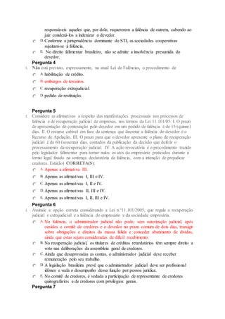 responsáveis aqueles que, por dolo, requererem a falência de outrem, cabendo ao
juiz condená-los a indenizar o devedor.
D. Conforme a jurisprudência dominante do STJ, as sociedades cooperativas
sujeitam-se à falência.
E. No direito falimentar brasileiro, não se admite a insolvência presumida do
devedor.
Pergunta 4
1. Não está previsto, expressamente, na atual Lei de Falências, o procedimento de
A.habilitação de crédito.
B. embargos de terceiros.
C. recuperação extrajudicial.
D. pedido de restituição.
Pergunta 5
1. Considere as afirmativas a respeito das manifestações processuais nos processos de
falência e de recuperação judicial de empresas, nos termos da Lei 11.101/05: I. O prazo
de apresentação de contestação pelo devedor em um pedido de falência é de 15 (quinze)
dias. II. O recurso cabível em face da sentença que decretar a falência do devedor é o
Recurso de Apelação. III. O prazo para que o devedor apresente o plano de recuperação
judicial é de 60 (sessenta) dias, contados da publicação da decisão que deferir o
processamento da recuperação judicial. IV. A ação revocatória é o procedimento trazido
pelo legislador falimentar para tornar nulos os atos do empresário praticados durante o
termo legal fixado na sentença declaratória de falência, com a intenção de prejudicar
credores. Está(ão) CORRETA(S):
A.Apenas a afirmativa III.
B. Apenas as afirmativas I, III e IV.
C. Apenas as afirmativas I, II e IV.
D. Apenas as afirmativas II, III e IV.
E. Apenas as afirmativas I, II, III e IV.
Pergunta 6
1. Assinale a opção correta considerando a Lei n.°11.101/2005, que regula a recuperação
judicial e extrajudicial e a falência do empresário e da sociedade empresária.
A.Na falência, o administrador judicial não pode, sem autorização judicial, após
ouvidos o comitê de credores e o devedor no prazo comum de dois dias, transigir
sobre obrigações e direitos da massa falida e conceder abatimento de dívidas,
ainda que estas sejam consideradas de difícil recebimento.
B. Na recuperação judicial, os titulares de créditos retardatários têm sempre direito a
voto nas deliberações da assembleia geral de credores.
C. Ainda que desaprovadas as contas, o administrador judicial deve receber
remuneração pelo seu trabalho.
D. A legislação brasileira prevê que o administrador judicial deve ser profissional
idôneo e veda o desempenho dessa função por pessoa jurídica.
E. No comitê de credores, é vedada a participação de representante de credores
quirografários e de credores com privilégios gerais.
Pergunta 7
 