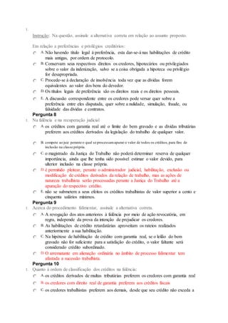 1.
Instrução: Na questão, assinale a alternativa correta em relação ao assunto proposto.
Em relação a preferências e privilégios creditórios:
A.Não havendo título legal à preferência, esta dar-se-á nas habilitações de crédito
mais antigas, por ordem de protocolo.
B. Conservam seus respectivos direitos os credores, hipotecários ou privilegiados
sobre o valor da indenização, salvo se a coisa obrigada a hipoteca ou privilégio
for desapropriada.
C. Procede-se à declaração de insolvência toda vez que as dívidas forem
equivalentes ao valor dos bens do devedor.
D. Os títulos legais de preferência são os direitos reais e os direitos pessoais.
E. A discussão correspondente entre os credores pode versar quer sobre a
preferência entre eles disputada, quer sobre a nulidade, simulação, fraude, ou
falsidade das dívidas e contratos.
Pergunta 8
1. Na falência e na recuperação judicial
A.os créditos com garantia real até o limite do bem gravado e as dívidas tributárias
preferem aos créditos derivados da legislação do trabalho de qualquer valor.
B. compete ao juiz perante o qual se processamapurar o valor de todos os créditos,para fins de
inclusão na classe própria.
C. o magistrado da Justiça do Trabalho não poderá determinar reserva de qualquer
importância, ainda que lhe tenha sido possível estimar o valor devido, para
ulterior inclusão na classe própria.
D. é permitido pleitear, perante o administrador judicial, habilitação, exclusão ou
modificação de créditos derivados da relação de trabalho, mas as ações de
natureza trabalhista serão processadas perante a Justiça do Trabalho até a
apuração do respectivo crédito.
E. não se submetem a seus efeitos os créditos trabalhistas de valor superior a cento e
cinquenta salários mínimos.
Pergunta 9
1. Acerca do procedimento falimentar, assinale a alternativa correta.
A.A revogação dos atos anteriores à falência por meio de ação revocatória, em
regra, independe da prova da intenção de prejudicar os credores.
B. As habilitações de crédito retardatárias aproveitam os rateios realizados
anteriormente a sua habilitação.
C. Na hipótese de habilitação de crédito com garantia real, se o leilão do bem
gravado não for suficiente para a satisfação do crédito, o valor faltante será
considerado crédito subordinado.
D. O arrematante em alienação ordinária no âmbito de processo falimentar tem
afastada a sucessão trabalhista.
Pergunta 10
1. Quanto à ordem de classificação dos créditos na falência:
A.os créditos derivados de multas tributárias preferem os credores com garantia real
B. os credores com direito real de garantia preferem aos créditos fiscais
C. os credores trabalhistas preferem aos demais, desde que seu crédito não exceda a
 