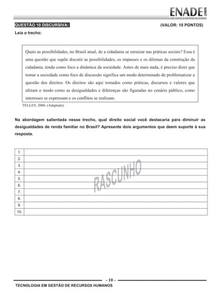- 10 -
TECNOLOGIA EM GESTÃO DE RECURSOS HUMANOS
QUESTÃO 10 DISCURSIVA: (VALOR: 10 PONTOS)
Leia o trecho:
Quais as possibilidades, no Brasil atual, de a cidadania se enraizar nas práticas sociais? Essa é
uma questão que supõe discutir as possibilidades, os impasses e os dilemas da construção da
cidadania, tendo como foco a dinâmica da sociedade. Antes de mais nada, é preciso dizer que
tomar a sociedade como foco de discussão significa um modo determinado de problematizar a
questão dos direitos. Os direitos são aqui tomados como práticas, discursos e valores que
afetam o modo como as desigualdades e diferenças são figuradas no cenário público, como
interesses se expressam e os conflitos se realizam.
TELLES, 2006. (Adaptado)
Na abordagem salientada nesse trecho, qual direito social você destacaria para diminuir as
desigualdades de renda familiar no Brasil? Apresente dois argumentos que deem suporte à sua
resposta.
1.
2.
3.
4.
5.
6.
7.
8.
9.
10.
Prova Enade TEC em Gestao de RH.indd 10 13.10.09 00:44:08
 
