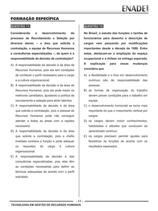 - 11 -
FORMAÇÃO ESPECÍFICA
QUESTÃO 11:
TECNOLOGIA EM GESTÃO DE RECURSOS HUMANOS
Considerando o desenvolvimento do
processo de Recrutamento e Seleção por
diversos atores – a área que solicita a
contratação, a equipe de Recursos Humanos
e consultorias especializadas –, de quem é a
responsabilidade da decisão de contratação?
A) A responsabilidade da decisão é da área de
Recursos Humanos, pois ela tem condições
de conhecer o perfil necessário para o cargo
e a cultura organizacional.
B) A responsabilidade da decisão é da área de
Recursos Humanos, pois ela pode trazer os
melhores candidatos, ajustando a política de
recrutamento e seleção para atrair talentos.
C) A responsabilidade da decisão é da área
que solicita a contratação, pois o pessoal de
Recursos Humanos pode não conseguir
atender a todas as áreas com a rapidez
necessária.
D) A responsabilidade da decisão é da área
que solicita a contratação, pois a chefia
imediata conhece a função e pode adequar
os requisitos do cargo à cultura
organizacional.
E) A responsabilidade da decisão é das
consultorias especializadas, pois elas têm
as condições necessárias para definir as
técnicas adequadas de acordo com o perfil
solicitado.
QUESTÃO 12:
No Brasil, o estudo das funções e tarefas de
funcionários para desenho e descrição de
cargos vem passando por modificações
importantes desde a década de 1990. Entre
estas, destacam-se a ampliação do espaço
ocupacional e a ênfase na entrega esperada.
A explicação para essas mudanças
considera que
A) a flexibilidade e o foco em desenvolvimento
contínuo são de responsabilidade das
pessoas.
B) as formas de organização do trabalho
devem prever condições para o trabalho em
equipe.
C) o desenvolvimento horizontal se torna mais
importante do que o crescimento vertical por
cargos.
D) os cargos devem incluir conhecimentos,
habilidades e atitudes que conduzam ao
aprendizado contínuo.
E) os cargos precisam permitir ajustes para
flexibilizar as funções de acordo com os
resultados esperados.
Prova Enade TEC em Gestao de RH.indd 11 13.10.09 00:44:08
 