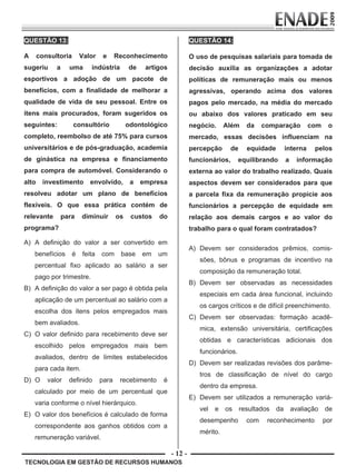 - 12 -
TECNOLOGIA EM GESTÃO DE RECURSOS HUMANOS
QUESTÃO 13:
A consultoria Valor e Reconhecimento
sugeriu a uma indústria de artigos
esportivos a adoção de um pacote de
benefícios, com a finalidade de melhorar a
qualidade de vida de seu pessoal. Entre os
itens mais procurados, foram sugeridos os
seguintes: consultório odontológico
completo, reembolso de até 75% para cursos
universitários e de pós-graduação, academia
de ginástica na empresa e financiamento
para compra de automóvel. Considerando o
alto investimento envolvido, a empresa
resolveu adotar um plano de benefícios
flexíveis. O que essa prática contém de
relevante para diminuir os custos do
programa?
A) A definição do valor a ser convertido em
benefícios é feita com base em um
percentual fixo aplicado ao salário a ser
pago por trimestre.
B) A definição do valor a ser pago é obtida pela
aplicação de um percentual ao salário com a
escolha dos itens pelos empregados mais
bem avaliados.
C) O valor definido para recebimento deve ser
escolhido pelos empregados mais bem
avaliados, dentro de limites estabelecidos
para cada item.
D) O valor definido para recebimento é
calculado por meio de um percentual que
varia conforme o nível hierárquico.
E) O valor dos benefícios é calculado de forma
correspondente aos ganhos obtidos com a
remuneração variável.
QUESTÃO 14:
O uso de pesquisas salariais para tomada de
decisão auxilia as organizações a adotar
políticas de remuneração mais ou menos
agressivas, operando acima dos valores
pagos pelo mercado, na média do mercado
ou abaixo dos valores praticado em seu
negócio. Além da comparação com o
mercado, essas decisões influenciam na
percepção de equidade interna pelos
funcionários, equilibrando a informação
externa ao valor do trabalho realizado. Quais
aspectos devem ser considerados para que
a parcela fixa da remuneração propicie aos
funcionários a percepção de equidade em
relação aos demais cargos e ao valor do
trabalho para o qual foram contratados?
A) Devem ser considerados prêmios, comis-
sões, bônus e programas de incentivo na
composição da remuneração total.
B) Devem ser observadas as necessidades
especiais em cada área funcional, incluindo
os cargos críticos e de difícil preenchimento.
C) Devem ser observadas: formação acadê-
mica, extensão universitária, certificações
obtidas e características adicionais dos
funcionários.
D) Devem ser realizadas revisões dos parâme-
tros de classificação de nível do cargo
dentro da empresa.
E) Devem ser utilizados a remuneração variá-
vel e os resultados da avaliação de
desempenho com reconhecimento por
mérito.
Prova Enade TEC em Gestao de RH.indd 12 13.10.09 00:44:08
 