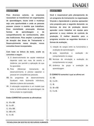 - 14 -
TECNOLOGIA EM GESTÃO DE RECURSOS HUMANOS
QUESTÃO 17:
Para diversos autores, as empresas
necessitam se transformar em organizações
de aprendizagem, locais onde a mudança
seja uma oportunidade e onde as pessoas
possam crescer à medida que trabalham.
Essa mentalidade pressupõe diversas
formas de aprendizagem e de
compartilhamento do conhecimento, além
das tradicionais. Para ampliar a perspectiva
da atuação das áreas de Treinamento e
Desenvolvimento nessa direção, novos
conceitos foram incorporados.
Com base na leitura do texto, avalie os
conceitos a seguir:
I. O desenvolvimento de capital intelectual
depende cada vez mais de ensino a
distância, por permitir a aplicação do que
foi aprendido.
II. Para diferenciar treinamento de
desenvolvimento, é preciso capacitar o
pessoal em competências pessoais.
III. Os programas de desenvolvimento
focalizam mais facilmente indivíduos,
talentos e planos de sucessão.
IV. A educação corporativa é um modelo que
inclui a continuidade da aprendizagem de
forma ampla na organização.
Estão CORRETAS somente as afirmativas
A) II e III.
B) I e IV.
C) II e III.
D) III e IV.
E) I e II.
QUESTÃO 18:
Você é responsável pelo planejamento de
um programa de treinamento na organização
Vivendo e Aprendendo e precisa apresentar
uma proposta para a seguinte demanda: os
técnicos da área de produção devem
aprender como trabalhar em equipe para
gerenciar o novo sistema de controle da
produção. O melhor desenho para o
programa envolve as seguintes técnicas e
formas de avaliação:
I. rotação de cargos entre os funcionários e
avaliação da aprendizagem;
II. aulas expositivas e avaliação do
comportamento no cargo;
III. técnicas de simulação e avaliação do
comportamento no cargo;
IV. dinâmica de grupo e avaliação da
aprendizagem.
É CORRETO somente o que se afirma em
A) III.
B) I e IV.
C) II.
D) II e III.
E) I e II.
Prova Enade TEC em Gestao de RH.indd 14 13.10.09 00:44:08
 