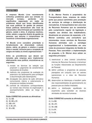 - 15 -
TECNOLOGIA EM GESTÃO DE RECURSOS HUMANOS
QUESTÃO 19:
A empresa Mundo Livre recentemente
enfrentou problemas para sua entrada no
mercado europeu, perdendo uma
significativa negociação em razão de
problemas éticos que foram identificados
nas suas políticas de gestão de pessoal.
Essas políticas demonstram alto nível de
preconceito e discriminação por questões de
gênero, saúde e etnia. A empresa resolveu,
então, adotar a seguinte diretriz de gestão de
pessoas, que assume o compromisso de
incentivar a diversidade organizacional.
“A Mundo Livre considera prioridade o
fortalecimento da diversidade cultural,
étnica, etária, de gênero e relativa à saúde
física e mental, inclusive para a ocupação de
cargos em todos os níveis organizacionais.”
Entre as providências que devem ser
tomadas pela empresa para implementar
efetivamente essa política, encontram-se os
seguintes:
I. revisão de técnicas de seleção que
propiciem o julgamento de características
necessárias às funções;
II. melhoria dos programas de avaliação do
potencial e do desempenho para privilegiar
a discriminação pelo desempenho;
III. divulgação dos planos de ação afirmativa
comunicando interna e externamente à
empresa as medidas tomadas;
IV. controle de indicadores correspondentes
ao número das minorias na organização e
acompanhamento deles ao longo do
tempo.
Estão CORRETAS somente as afirmativas
A) I e III.
B) II, III e IV.
C) III e IV.
D) I, II e IV.
E) II e III.
QUESTÃO 20:
O Sr. Werner Pereira é proprietário da
Transportadora Asas, empresa de médio
porte que possui caminhões para prestação
de serviços de entrega e distribuição de
mercadorias. A transportadora tem uma área
de Recursos Humanos que se caracteriza
pelo cumprimento regular da legislação e
respeito aos direitos dos trabalhadores.
Atualmente em processo de expansão, o Sr.
Werner contratou uma consultoria que
recomendou novos serviços de Recursos
Humanos alinhados com a estratégia
organizacional e fundamentados em uma
visão de processos integrados de Gestão de
Pessoas. Para concretizar a implementação
da proposta, o Sr. Werner deve adotar os
seguintes princípios:
I. reestruturar a área criando consultorias
internas de Recursos Humanos e terceirizar
as funções relacionadas ao Departamento
de Pessoal;
II. definir políticas e programas de pessoas
planejados em conjunto com os setores
operacionais e a área de Recursos
Humanos;
III. desenvolver as lideranças e transferir parte
das responsabilidades de gerenciamento do
pessoal para as chefias imediatas;
IV. definir a distribuição equilibrada do
orçamento para subsidiar as diversas
atividades de recursos humanos.
Estão CORRETAS somente as afirmativas
A) I e III.
B) II e IV.
C) II e III.
D) I e IV.
E) I e II.
Prova Enade TEC em Gestao de RH.indd 15 13.10.09 00:44:09
 