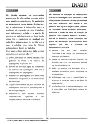 - 16 -
TECNOLOGIA EM GESTÃO DE RECURSOS HUMANOS
QUESTÃO 21:
Na década passada, os empregados
precisavam de informações precisas sobre
seus papéis na organização. As avaliações
de desempenho, nessa época, destinavam-
se, principalmente, a informá-los sobre a
qualidade da execução de seus trabalhos,
num determinado período, e o quanto de
aumento de salários teriam em decorrência
disso. Era o mecanismo de feedback em
ação. Esse esquema pode ter servido bem a
seus propósitos, mas, hoje, há fatores
adicionais que devem ser tratados.
Com base no texto acima, que ação precisa
ser adicionada a esses fatores?
A) Definir, com base em critério indicado pelos
gestores, as metas e as medidas de
desempenho do próximo ano.
B) Eliminar os aspectos legais de campanhas
de promoção de segurança da CIPA para o
desempenho dos empregados.
C) Informar aos empregados quão bem estão
trabalhando nos padrões e nas expectativas
estabelecidas.
D) Julgar exclusivamente aquelas situações de
desempenho nas quais o passado passa a
ser mais privilegiado.
E) Preocupar-se com aqueles aspectos
organizacionais tayloristas e não
comportamentais adotados na produção.
QUESTÃO 22:
Os métodos de avaliação de desempenho
variam de uma organização para outra. Cada
uma procura adotar um sistema que acredita
ser mais adequado para avaliar o seu
pessoal. Em algumas organizações, podem-
se encontrar vários sistemas específicos,
conforme o nível e as áreas de alocação de
pessoal. Uma suposta empresa brasileira,
que se diz moderna, utiliza a avaliação 360
graus para verificação de desempenho. Isso
significa que, nela, a avaliação de
desempenho é feita por
A) gerente, que atua como elemento
orientador; e por colega, pela realimentação
realizada pelo gerente.
B) gestor de linha ou supervisor imediato de
trabalho, que conta com assessoria da área
de Recursos Humanos.
C) todos os sujeitos que interagem com o
avaliado, entre eles o gestor, os pares e os
colaboradores.
D) trabalhador, que evita a subjetividade no
processo e toma por base as variáveis de
desempenho.
E) um facilitador do grupo semiautônomo, que
é responsável pela definição de metas e de
objetivos.
Prova Enade TEC em Gestao de RH.indd 16 13.10.09 00:44:09
 