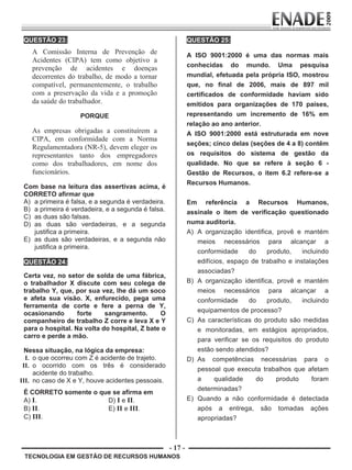 - 17 -
TECNOLOGIA EM GESTÃO DE RECURSOS HUMANOS
QUESTÃO 23:
A Comissão Interna de Prevenção de
Acidentes (CIPA) tem como objetivo a
prevenção de acidentes e doenças
decorrentes do trabalho, de modo a tornar
compatível, permanentemente, o trabalho
com a preservação da vida e a promoção
da saúde do trabalhador.
PORQUE
As empresas obrigadas a constituírem a
CIPA, em conformidade com a Norma
Regulamentadora (NR-5), devem eleger os
representantes tanto dos empregadores
como dos trabalhadores, em nome dos
funcionários.
Com base na leitura das assertivas acima, é
CORRETO afirmar que
A) a primeira é falsa, e a segunda é verdadeira.
B) a primeira é verdadeira, e a segunda é falsa.
C) as duas são falsas.
D) as duas são verdadeiras, e a segunda
justifica a primeira.
E) as duas são verdadeiras, e a segunda não
justifica a primeira.
QUESTÃO 24:
Certa vez, no setor de solda de uma fábrica,
o trabalhador X discute com seu colega de
trabalho Y, que, por sua vez, lhe dá um soco
e afeta sua visão. X, enfurecido, pega uma
ferramenta de corte e fere a perna de Y,
ocasionando forte sangramento. O
companheiro de trabalho Z corre e leva X e Y
para o hospital. Na volta do hospital, Z bate o
carro e perde a mão.
Nessa situação, na lógica da empresa:
I. o que ocorreu com Z é acidente de trajeto.
II. o ocorrido com os três é considerado
acidente do trabalho.
III. no caso de X e Y, houve acidentes pessoais.
É CORRETO somente o que se afirma em
A) I. D) I e II.
B) II. E) II e III.
C) III.
QUESTÃO 25:
A ISO 9001:2000 é uma das normas mais
conhecidas do mundo. Uma pesquisa
mundial, efetuada pela própria ISO, mostrou
que, no final de 2006, mais de 897 mil
certificados de conformidade haviam sido
emitidos para organizações de 170 países,
representando um incremento de 16% em
relação ao ano anterior.
A ISO 9001:2000 está estruturada em nove
seções; cinco delas (seções de 4 a 8) contêm
os requisitos do sistema de gestão da
qualidade. No que se refere à seção 6 -
Gestão de Recursos, o item 6.2 refere-se a
Recursos Humanos.
Em referência a Recursos Humanos,
assinale o item de verificação questionado
numa auditoria.
A) A organização identifica, provê e mantém
meios necessários para alcançar a
conformidade do produto, incluindo
edifícios, espaço de trabalho e instalações
associadas?
B) A organização identifica, provê e mantém
meios necessários para alcançar a
conformidade do produto, incluindo
equipamentos de processo?
C) As características do produto são medidas
e monitoradas, em estágios apropriados,
para verificar se os requisitos do produto
estão sendo atendidos?
D) As competências necessárias para o
pessoal que executa trabalhos que afetam
a qualidade do produto foram
determinadas?
E) Quando a não conformidade é detectada
após a entrega, são tomadas ações
apropriadas?
Prova Enade TEC em Gestao de RH.indd 17 13.10.09 00:44:09
 