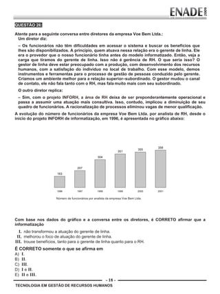 - 18 -
QUESTÃO 26:
Atente para a seguinte conversa entre diretores da empresa Voe Bem Ltda.:
Um diretor diz:
– Os funcionários não têm dificuldades em acessar o sistema e buscar os benefícios que
lhes são disponibilizados. A princípio, quem atuava nessa relação era o gerente de linha. Ele
era o provedor que o nosso funcionário tinha antes do modelo informatizado. Então, veja a
carga que tiramos do gerente de linha. Isso não é gerência de RH. O que seria isso? O
gestor de linha deve estar preocupado com a produção, com desenvolvimento dos recursos
humanos, com a satisfação do indivíduo no local de trabalho. Com esse modelo, demos
instrumentos e ferramentas para o processo de gestão de pessoas conduzido pelo gerente.
Criamos um ambiente melhor para a relação superior–subordinado. O gestor mudou o canal
de contato, ele não fala tanto com o RH, mas fala muito mais com seu subordinado.
O outro diretor replica:
– Sim, com o projeto INFORH, a área de RH deixa de ser preponderantemente operacional e
passa a assumir uma atuação mais consultiva. Isso, contudo, implicou a diminuição de seu
quadro de funcionários. A racionalização de processos eliminou vagas de menor qualificação.
A evolução do número de funcionários da empresa Voe Bem Ltda. por analista de RH, desde o
início do projeto INFORH de informatização, em 1996, é apresentada no gráfico abaixo:
TECNOLOGIA EM GESTÃO DE RECURSOS HUMANOS
Número de funcionários por analista da empresa Voe Bem Ltda.
Com base nos dados do gráfico e a conversa entre os diretores, é CORRETO afirmar que a
informatização
I. não transformou a atuação do gerente de linha.
II. melhorou o foco de atuação do gerente de linha.
III. trouxe benefícios, tanto para o gerente de linha quanto para o RH.
É CORRETO somente o que se afirma em
A) I.
B) II.
C) III.
D) I e II.
E) II e III.
Prova Enade TEC em Gestao de RH.indd 18 13.10.09 00:44:09
 