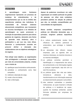 - 19 -
TECNOLOGIA EM GESTÃO DE RECURSOS HUMANOS
QUESTÃO 27:
A aprendizagem como fenômeno
organizacional representa um processo de
mudança de entendimentos e de
comportamentos que se dá no âmbito das
experiências coletivas dos indivíduos. A
necessidade de formular sistemas
educacionais competitivos, que incorporem
os recursos tecnológicos e os métodos de
aprendizagem os quais promovam a
transição de aprendizes passivos para ativos
gestores de negócios, demanda uma forma
de aprender mais dinâmica, ativa e
participativa e, por sua vez, mais eficaz.
Gerenciar o conhecimento consiste em
procurar alinhar a educação dos
colaboradores com os objetivos estratégicos
do negócio.
Para atingir esse objetivo, as organizações
vêm privilegiando a educação corporativa,
por meio de universidades próprias, criadas
com o intuito de
A) aperfeiçoar seus funcionários continuamente.
B) centralizar o conhecimento como fator
competitivo.
C) melhorar a descrição de cargo.
D) mudar o foco do cliente.
E) reter a informação.
QUESTÃO 28:
Apesar de podermos reconhecer em cada
organização um modelo particular de gestão
de pessoas, um olhar mais cuidadoso
perceberá padrões de adoção de práticas
que são, na verdade, compartilhadas por
comunidades de organizações.
Nesse sentido, empresas compartilham
práticas em diferentes demandas que, a
princípio, exigiriam práticas específicas
porque
A) a cultura predominante recebe forte
influência do sistema patriarcal e
aristocrático, que privilegia o trabalho
coletivo.
B) as demandas não diferem nessas
empresas, pois os agentes têm os
mesmos interesses, os mesmos recursos e
as mesmas estratégias.
C) as práticas correntes permitem a
identificação e o mapeamento dos ativos
de conhecimento e de informações ligados
a qualquer organização, seja ela com ou
sem fins lucrativos.
D) as práticas iguais dão vida aos dados,
tornando-os utilizáveis e úteis,
transformando-os em informação essencial
ao desenvolvimento pessoal e comunitário.
E) elas estariam submetidas a pressões
institucionais, as quais levariam à difusão
de práticas e à tendência de copiar,
quando há incerteza ambiental, usando
fórmulas adotadas por empresas de
prestígio.
Prova Enade TEC em Gestao de RH.indd 19 13.10.09 00:44:09
 