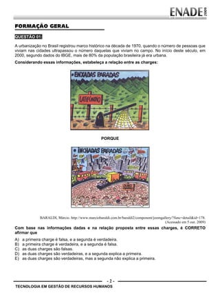 - 2 -
FORMAÇÃO GERAL
QUESTÃO 01:
A urbanização no Brasil registrou marco histórico na década de 1970, quando o número de pessoas que
viviam nas cidades ultrapassou o número daquelas que viviam no campo. No início deste século, em
2000, segundo dados do IBGE, mais de 80% da população brasileira já era urbana.
Considerando essas informações, estabeleça a relação entre as charges:
PORQUE
BARALDI, Márcio. http://www.marciobaraldi.com.br/baraldi2/component/joomgallery/?func=detail&id=178.
(Acessado em 5 out. 2009)
Com base nas informações dadas e na relação proposta entre essas charges, é CORRETO
afirmar que
A) a primeira charge é falsa, e a segunda é verdadeira.
B) a primeira charge é verdadeira, e a segunda é falsa.
C) as duas charges são falsas.
D) as duas charges são verdadeiras, e a segunda explica a primeira.
E) as duas charges são verdadeiras, mas a segunda não explica a primeira.
TECNOLOGIA EM GESTÃO DE RECURSOS HUMANOS
Prova Enade TEC em Gestao de RH.indd 2 13.10.09 00:44:07
 