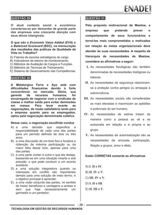 - 20 -
TECNOLOGIA EM GESTÃO DE RECURSOS HUMANOS
QUESTÃO 29:
O atual contexto social e econômico
caracteriza-se por demandar de grande parte
das empresas uma crescente atenção com
seus ativos intangíveis.
O que são o Economic Value Added (EVA) e
o Balanced Scorecard (BSC), na mensuração
dos resultados das práticas de Qualidade de
Vida no Trabalho?
A) Fatores de escores estratégicos do cargo.
B) Indicadores de retorno de monitoramento.
C) Métodos de Avaliação de Cargos e Funções.
D) Métodos de Técnicas de Treinamento.
E) Sistema de Gerenciamento das Competências.
QUESTÃO 30:
A Metalúrgica Ferro e Aço está com
dificuldades financeiras devido à forte
concorrência no mercado. Sônia, sua
gerente de recursos humanos, foi
encarregada de negociar com o sindicato de
classe a melhor saída para evitar demissões
em massa. Para levar avante as
negociações, de modo satisfatório tanto para
a empresa quanto para os empregados,
optou pela negociação denominada coletiva.
Nesse caso, a negociação escolhida conduz
A) a uma decisão que especifica a
responsabilidade de cada uma das partes
para um período definido de dois ou três
anos.
B) a uma discussão de um bolo fixo e focaliza a
obtenção da máxima participação ou da
maior fatia desse bolo, apenas para uma
das partes.
C) a uma parte contar à outra o que ela deseja,
baseando-se em uma situação incerta e sob
pressão, o que pode conduzir a um acordo
aceitável.
D) a uma solução integradora quando os
interesses em conflito são importantes
demais para uma solução de meio termo, e
o objetivo principal é aprender.
E) a uma visão conjunta das partes, no sentido
de trazer benefícios e vantagens a ambas e
sem que haja necessariamente um
ganhador e um perdedor.
QUESTÃO 31:
Pela proposta motivacional de Maslow, a
empresa que pretende prever o
comportamento de seus funcionários e
torná-los mais comprometidos e motivados
em relação às metas organizacionais deve
atender às suas necessidades. A respeito da
hierarquia de necessidades de Maslow,
considere as afirmativas a seguir:
I. As necessidades fisiológicas são também
denominadas de necessidades biológicas ou
básicas.
II. As necessidades de segurança relacionam-
se a proteção contra perigos ou ameaças à
sobrevivência.
III. As necessidades sociais são consideradas
as mais elevadas e maximizam as aptidões
e potenciais do ser humano.
IV. As necessidades de estima tratam da
maneira como a pessoa se vê e se
autoavalia em relação a si própria e ao
grupo.
V. As necessidades de autorrealização são as
necessidades de amizade, participação,
filiação a grupos, amor e afeto.
Estão CORRETAS somente as afirmativas
A) I, II e IV.
B) II, IV e V.
C) III, IV e V.
D) I, II e III.
E) II, III e V.
Prova Enade TEC em Gestao de RH.indd 20 13.10.09 00:44:09
 