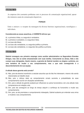 - 21 -
TECNOLOGIA EM GESTÃO DE RECURSOS HUMANOS
QUESTÃO 32:
As empresas têm constantes problemas com os processos de comunicação organizacional, apesar
dos inúmeros canais de comunicação disponíveis.
PORQUE
Entre o emissor e o receptor da mensagem há diversas barreiras organizacionais, tecnológicas e
individuais.
Considerando-se essas assertivas, é CORRETO afirmar que
A) a primeira é falsa, e a segunda é verdadeira.
B) a primeira é verdadeira, e a segunda é falsa.
C) as duas são falsas.
D) as duas são verdadeiras, e a segunda justifica a primeira.
E) as duas são verdadeiras, e a segunda não justifica a primeira.
QUESTÃO 33:
Gabriel conseguiu seu primeiro emprego como auxiliar administrativo na Seguradora Grandes
Amigos, mas não se sente entusiasmado com suas tarefas. Comumente se atrasa, falta e não
cumpre suas obrigações. Assim mesmo, a gerente de Gabriel mantém os elogios e prêmios, em
uma tentativa de mudar o seu comportamento, mas o que está conseguindo é o
descontentamento de sua equipe.
A atitude dessa gerente está correta?
A) Não, pois ela deveria incentivá-lo a estudar assuntos que de fato lhe interessem, mesmo não sendo
relacionados ao trabalho atual.
B) Não, pois o reforço dado ao comportamento errado aumenta a probabilidade de esse
comportamento ocorrer em situações semelhantes.
C) Sim, pois a atitude da gerente acabará por influenciar os outros funcionários a ter uma atitude mais
compreensiva em relação a ele.
D) Sim, pois ela conseguirá ao longo do tempo adquirir a confiança do funcionário e mudar seu
comportamento.
E) Sim, pois, se ela premiasse o comportamento indesejado, Gabriel acabaria por entender seus erros
e mudaria o seu comportamento.
Prova Enade TEC em Gestao de RH.indd 21 13.10.09 00:44:09
 