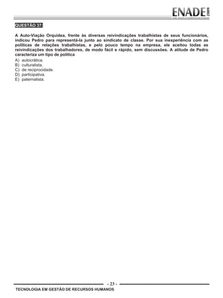 - 23 -
TECNOLOGIA EM GESTÃO DE RECURSOS HUMANOS
QUESTÃO 37:
A Auto-Viação Orquídea, frente às diversas reivindicações trabalhistas de seus funcionários,
indicou Pedro para representá-la junto ao sindicato de classe. Por sua inexperiência com as
políticas de relações trabalhistas, e pelo pouco tempo na empresa, ele aceitou todas as
reivindicações dos trabalhadores, de modo fácil e rápido, sem discussões. A atitude de Pedro
caracteriza um tipo de política
A) autocrática.
B) culturalista.
C) de reciprocidade.
D) participativa.
E) paternalista.
Prova Enade TEC em Gestao de RH.indd 23 13.10.09 00:44:10
 
