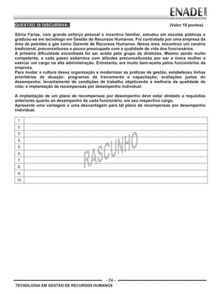 - 24 -
TECNOLOGIA EM GESTÃO DE RECURSOS HUMANOS
QUESTÃO 38 DISCURSIVA: (Valor 10 pontos)
Sônia Farias, com grande esforço pessoal e incentivo familiar, estudou em escolas públicas e
graduou-se em tecnólogo em Gestão de Recursos Humanos. Foi contratada por uma empresa da
área de petróleo e gás como Gerente de Recursos Humanos. Nessa área, encontrou um cenário
tradicional, preconceituoso e pouco preocupado com a qualidade de vida dos funcionários.
A primeira dificuldade encontrada foi ser aceita pelo grupo de diretores. Mesmo sendo muito
competente, a cada passo esbarrava com atitudes preconceituosas por ser a única mulher a
exercer um cargo na alta administração. Entretanto, era muito bem-aceita pelos funcionários da
empresa.
Para mudar a cultura dessa organização e modernizar as práticas de gestão, estabeleceu linhas
prioritárias de atuação: programas de treinamento e capacitação; avaliações justas do
desempenho; levantamento de condições de trabalho objetivando a melhoria da qualidade de
vida; e implantação de recompensas por desempenho individual.
A implantação de um plano de recompensas por desempenho deve estar atrelado a requisitos
anteriores quanto ao desempenho de cada funcionário, em seu respectivo cargo.
Apresente uma vantagem e uma desvantagem para tal plano de recompensas por desempenho
individual.
1.
2.
3.
4.
5.
6.
7.
8.
9.
10.
Prova Enade TEC em Gestao de RH.indd 24 13.10.09 00:44:10
 