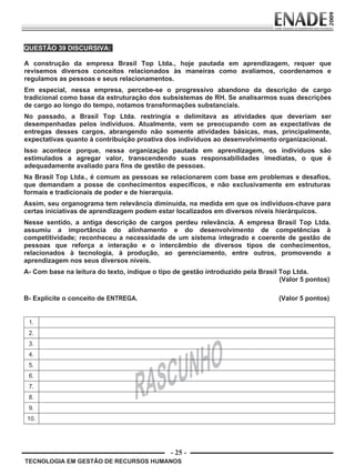 - 25 -
QUESTÃO 39 DISCURSIVA:
A construção da empresa Brasil Top Ltda., hoje pautada em aprendizagem, requer que
revisemos diversos conceitos relacionados às maneiras como avaliamos, coordenamos e
regulamos as pessoas e seus relacionamentos.
Em especial, nessa empresa, percebe-se o progressivo abandono da descrição de cargo
tradicional como base da estruturação dos subsistemas de RH. Se analisarmos suas descrições
de cargo ao longo do tempo, notamos transformações substanciais.
No passado, a Brasil Top Ltda. restringia e delimitava as atividades que deveriam ser
desempenhadas pelos indivíduos. Atualmente, vem se preocupando com as expectativas de
entregas desses cargos, abrangendo não somente atividades básicas, mas, principalmente,
expectativas quanto à contribuição proativa dos indivíduos ao desenvolvimento organizacional.
Isso acontece porque, nessa organização pautada em aprendizagem, os indivíduos são
estimulados a agregar valor, transcendendo suas responsabilidades imediatas, o que é
adequadamente avaliado para fins de gestão de pessoas.
Na Brasil Top Ltda., é comum as pessoas se relacionarem com base em problemas e desafios,
que demandam a posse de conhecimentos específicos, e não exclusivamente em estruturas
formais e tradicionais de poder e de hierarquia.
Assim, seu organograma tem relevância diminuída, na medida em que os indivíduos-chave para
certas iniciativas de aprendizagem podem estar localizados em diversos níveis hierárquicos.
Nesse sentido, a antiga descrição de cargos perdeu relevância. A empresa Brasil Top Ltda.
assumiu a importância do alinhamento e do desenvolvimento de competências à
competitividade; reconheceu a necessidade de um sistema integrado e coerente de gestão de
pessoas que reforça a interação e o intercâmbio de diversos tipos de conhecimentos,
relacionados à tecnologia, à produção, ao gerenciamento, entre outros, promovendo a
aprendizagem nos seus diversos níveis.
A- Com base na leitura do texto, indique o tipo de gestão introduzido pela Brasil Top Ltda.
(Valor 5 pontos)
B- Explicite o conceito de ENTREGA. (Valor 5 pontos)
1.
2.
3.
4.
5.
6.
7.
8.
9.
10.
TECNOLOGIA EM GESTÃO DE RECURSOS HUMANOS
Prova Enade TEC em Gestao de RH.indd 25 13.10.09 00:44:10
 