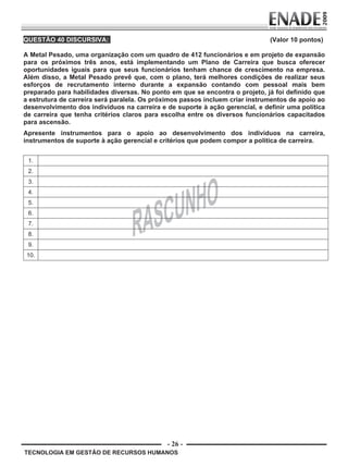 - 26 -
TECNOLOGIA EM GESTÃO DE RECURSOS HUMANOS
QUESTÃO 40 DISCURSIVA: (Valor 10 pontos)
A Metal Pesado, uma organização com um quadro de 412 funcionários e em projeto de expansão
para os próximos três anos, está implementando um Plano de Carreira que busca oferecer
oportunidades iguais para que seus funcionários tenham chance de crescimento na empresa.
Além disso, a Metal Pesado prevê que, com o plano, terá melhores condições de realizar seus
esforços de recrutamento interno durante a expansão contando com pessoal mais bem
preparado para habilidades diversas. No ponto em que se encontra o projeto, já foi definido que
a estrutura de carreira será paralela. Os próximos passos incluem criar instrumentos de apoio ao
desenvolvimento dos indivíduos na carreira e de suporte à ação gerencial, e definir uma política
de carreira que tenha critérios claros para escolha entre os diversos funcionários capacitados
para ascensão.
Apresente instrumentos para o apoio ao desenvolvimento dos indivíduos na carreira,
instrumentos de suporte à ação gerencial e critérios que podem compor a política de carreira.
1.
2.
3.
4.
5.
6.
7.
8.
9.
10.
Prova Enade TEC em Gestao de RH.indd 26 13.10.09 00:44:10
 
