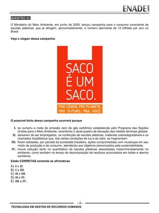- 4 -
QUESTÃO 03:
O Ministério do Meio Ambiente, em junho de 2009, lançou campanha para o consumo consciente de
sacolas plásticas, que já atingem, aproximadamente, o número alarmante de 12 bilhões por ano no
Brasil.
Veja o slogan dessa campanha:
O possível êxito dessa campanha ocorrerá porque
I. se cumpriu a meta de emissão zero de gás carbônico estabelecida pelo Programa das Nações
Unidas para o Meio Ambiente, revertendo o atual quadro de elevação das médias térmicas globais.
II. deixaram de ser empregados, na confecção de sacolas plásticas, materiais oxibiodegradáveis e os
chamados bioplásticos que, sob certas condições de luz e de calor, se fragmentam.
III. foram adotadas, por parcela da sociedade brasileira, ações comprometidas com mudanças em seu
modo de produção e de consumo, atendendo aos objetivos preconizados pela sustentabilidade.
IV. houve redução tanto no quantitativo de sacolas plásticas descartadas indiscriminadamente no
ambiente, como também no tempo de decomposição de resíduos acumulados em lixões e aterros
sanitários.
Estão CORRETAS somente as afirmativas
A) I e II.
B) I e III.
C) II e III.
D) II e IV.
E) III e IV.
TECNOLOGIA EM GESTÃO DE RECURSOS HUMANOS
Prova Enade TEC em Gestao de RH.indd 4 13.10.09 00:44:07
 