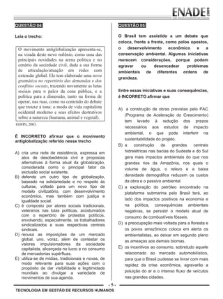 - 5 -
TECNOLOGIA EM GESTÃO DE RECURSOS HUMANOS
QUESTÃO 04:
Leia o trecho:
O movimento antiglobalização apresenta-se,
na virada deste novo milênio, como uma das
principais novidades na arena política e no
cenário da sociedade civil, dada a sua forma
de articulação/atuação em redes com
extensão global. Ele tem elaborado uma nova
gramática no repertório das demandas e dos
conflitos sociais, trazendo novamente as lutas
sociais para o palco da cena pública, e a
política para a dimensão, tanto na forma de
operar, nas ruas, como no conteúdo do debate
que trouxe à tona: o modo de vida capitalista
ocidental moderno e seus efeitos destrutivos
sobre a natureza (humana, animal e vegetal).
GOHN, 2003.
É INCORRETO afirmar que o movimento
antiglobalização referido nesse trecho
A) cria uma rede de resistência, expressa em
atos de desobediência civil e propostas
alternativas à forma atual da globalização,
considerada como o principal fator da
exclusão social existente.
B) defende um outro tipo de globalização,
baseado na solidariedade e no respeito às
culturas, voltado para um novo tipo de
modelo civilizatório, com desenvolvimento
econômico, mas também com justiça e
igualdade social.
C) é composto por atores sociais tradicionais,
veteranos nas lutas políticas, acostumados
com o repertório de protestos políticos,
envolvendo, especialmente, os trabalhadores
sindicalizados e suas respectivas centrais
sindicais.
D) recusa as imposições de um mercado
global, uno, voraz, além de contestar os
valores impulsionadores da sociedade
capitalista, alicerçada no lucro e no consumo
de mercadorias supérfluas.
E) utiliza-se de mídias, tradicionais e novas, de
modo relevante para suas ações com o
propósito de dar visibilidade e legitimidade
mundiais ao divulgar a variedade de
movimentos de sua agenda.
QUESTÃO 05:
O Brasil tem assistido a um debate que
coloca, frente a frente, como polos opostos,
o desenvolvimento econômico e a
conservação ambiental. Algumas iniciativas
merecem considerações, porque podem
agravar ou desencadear problemas
ambientais de diferentes ordens de
grandeza.
Entre essas iniciativas e suas consequências,
é INCORRETO afirmar que
A) a construção de obras previstas pelo PAC
(Programa de Aceleração do Crescimento)
tem levado à redução dos prazos
necessários aos estudos de impacto
ambiental, o que pode interferir na
sustentabilidade do projeto.
B) a construção de grandes centrais
hidrelétricas nas bacias do Sudeste e do Sul
gera mais impactos ambientais do que nos
grandes rios da Amazônia, nos quais o
volume de água, o relevo e a baixa
densidade demográfica reduzem os custos
da obra e o passivo ambiental.
C) a exploração do petróleo encontrado na
plataforma submarina pelo Brasil terá, ao
lado dos impactos positivos na economia e
na política, consequências ambientais
negativas, se persistir o modelo atual de
consumo de combustíveis fósseis.
D) a preocupação mais voltada para a floresta e
os povos amazônicos coloca em alerta os
ambientalistas, ao deixar em segundo plano
as ameaças aos demais biomas.
E) os incentivos ao consumo, sobretudo aquele
relacionado ao mercado automobilístico,
para que o Brasil pudesse se livrar com mais
rapidez da crise econômica, agravarão a
poluição do ar e o intenso fluxo de veículos
nas grandes cidades.
Prova Enade TEC em Gestao de RH.indd 5 13.10.09 00:44:07
 