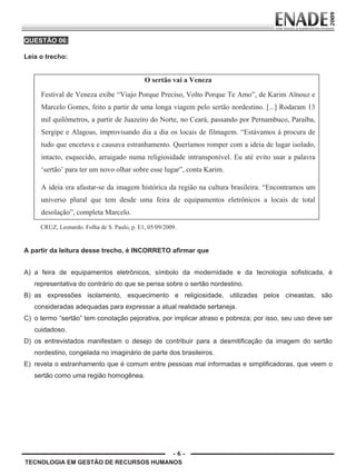 - 6 -
QUESTÃO 06:
Leia o trecho:
O sertão vai a Veneza
Festival de Veneza exibe “Viajo Porque Preciso, Volto Porque Te Amo”, de Karim Aïnouz e
Marcelo Gomes, feito a partir de uma longa viagem pelo sertão nordestino. [...] Rodaram 13
mil quilômetros, a partir de Juazeiro do Norte, no Ceará, passando por Pernambuco, Paraíba,
Sergipe e Alagoas, improvisando dia a dia os locais de filmagem. “Estávamos à procura de
tudo que encetava e causava estranhamento. Queríamos romper com a ideia de lugar isolado,
intacto, esquecido, arraigado numa religiosidade intransponível. Eu até evito usar a palavra
‘sertão’ para ter um novo olhar sobre esse lugar”, conta Karim.
A ideia era afastar-se da imagem histórica da região na cultura brasileira. “Encontramos um
universo plural que tem desde uma feira de equipamentos eletrônicos a locais de total
desolação”, completa Marcelo.
CRUZ, Leonardo. Folha de S. Paulo, p. E1, 05/09/2009.
A partir da leitura desse trecho, é INCORRETO afirmar que
A) a feira de equipamentos eletrônicos, símbolo da modernidade e da tecnologia sofisticada, é
representativa do contrário do que se pensa sobre o sertão nordestino.
B) as expressões isolamento, esquecimento e religiosidade, utilizadas pelos cineastas, são
consideradas adequadas para expressar a atual realidade sertaneja.
C) o termo “sertão” tem conotação pejorativa, por implicar atraso e pobreza; por isso, seu uso deve ser
cuidadoso.
D) os entrevistados manifestam o desejo de contribuir para a desmitificação da imagem do sertão
nordestino, congelada no imaginário de parte dos brasileiros.
E) revela o estranhamento que é comum entre pessoas mal informadas e simplificadoras, que veem o
sertão como uma região homogênea.
TECNOLOGIA EM GESTÃO DE RECURSOS HUMANOS
Prova Enade TEC em Gestao de RH.indd 6 13.10.09 00:44:07
 