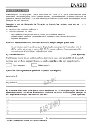 - 9 -
TECNOLOGIA EM GESTÃO DE RECURSOS HUMANOS
QUESTÃO 09 DISCURSIVA:
O Ministério da Educação (MEC) criou o Índice Geral de Cursos – IGC, que é o resultado das notas
atribuídas a cada instituição de Ensino Superior pelo MEC, considerando-se a qualidade dos cursos de
graduação de cada uma delas. O IGC tem como função orientar o público sobre a qualidade do ensino
oferecido em cada instituição.
Segundo o sítio do Ministério da Educação, as instituições recebem uma nota de 1 a 5,
considerando:
I - o resultado dos estudantes no Enade; e
II - variáveis de insumo, tais como:
- corpo docente (formação acadêmica, jornada e condições de trabalho);
- infraestrutura da instituição (instalações físicas, biblioteca, salas de aula, laboratórios);
- programa pedagógico.
Com base nessas informações, considere a situação a seguir e faça o que se pede:
Um universitário que frequenta um curso de graduação em uma escola Y consulta o sítio do
MEC e verifica que seu curso recebeu IGC 2,0. No mesmo endereço, ele consulta os critérios
empregados pelo Ministério para o cálculo desse índice.
A) Leia esta afirmativa: (Valor: 4 pontos)
O critério corpo docente é o que contribuiu de forma determinante para a obtenção do IGC 2,0, da escola Y.
Assinale com um X, no espaço indicado, se você concorda ou não com essa afirmativa.
Sim, concordo. Não concordo.
Apresente dois argumentos que deem suporte à sua resposta.
Argumento 1: _________________________________________________________________
____________________________________________________________________________
Argumento 2:_________________________________________________________________
____________________________________________________________________________
B) Proponha duas ações para que os atores envolvidos no curso de graduação da escola Y
devem empreender com vistas à melhoria da qualidade de ensino e consequente elevação do
IGC na próxima avaliação a ser realizada pelo MEC. (Valor: 6 pontos)
1.
2.
3.
4.
5.
6.
Prova Enade TEC em Gestao de RH.indd 9 13.10.09 00:44:08
 