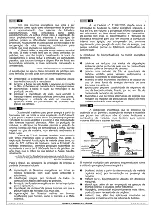 Questão   26                                                                               Questão   28
        Um dos insumos energéticos que volta a ser                                                 A Lei Federal n.º 11.097/2005 dispõe sobre a
considerado como opção para o fornecimento de petróleo                                     introdução do biodiesel na matriz energética brasileira e
é o aproveitamento das reservas de folhelhos                                               fixa em 5%, em volume, o percentual mínimo obrigatório a
pirobetuminosos,     mais    conhecidos   como     xistos                                  ser adicionado ao óleo diesel vendido ao consumidor.
pirobetuminosos. As ações iniciais para a exploração de                                    De acordo com essa lei, biocombustível é “derivado de
xistos pirobetuminosos são anteriores à exploração de                                      biomassa renovável para uso em motores a combustão
petróleo, porém as dificuldades inerentes aos diversos
                                                                                           interna com ignição por compressão ou, conforme
processos, notadamente os altos custos de mineração e de
recuperação de solos minerados, contribuíram para                                          regulamento, para geração de outro tipo de energia, que
impedir que essa atividade se expandisse.                                                  possa substituir parcial ou totalmente combustíveis de
        O Brasil detém a segunda maior reserva mundial                                     origem fóssil”.
de xisto. O xisto é mais leve que os óleos derivados de
petróleo, seu uso não implica investimento na troca de                                     A introdução de biocombustíveis na matriz energética
equipamentos e ainda reduz a emissão de particulados                                       brasileira
pesados, que causam fumaça e fuligem. Por ser fluido em
temperatura ambiente, é mais facilmente manuseado e                                        A    colabora na redução dos efeitos da degradação
armazenado.                                                                                     ambiental global produzida pelo uso de combustíveis
                                   Internet: <www2.petrobras.com.br> (com adaptações).          fósseis, como os derivados do petróleo.
A substituição de alguns óleos derivados de petróleo pelo                                  B    provoca uma redução de 5% na quantidade de
óleo derivado do xisto pode ser conveniente por motivos                                         carbono emitido pelos veículos automotores e
                                                                                                colabora no controle do desmatamento.
A   ambientais: a exploração do xisto ocasiona pouca                                       C    incentiva o setor econômico brasileiro a se adaptar ao
    interferência no solo e no subsolo.                                                         uso de uma fonte de energia derivada de uma
B   técnicos: a fluidez do xisto facilita o processo de produção                                biomassa inesgotável.
    de óleo, embora seu uso demande troca de equipamentos.
C   econômicos: é baixo o custo da mineração e da                                          D    aponta para pequena possibilidade de expansão do
    produção de xisto.                                                                          uso de biocombustíveis, fixado, por lei, em 5% do
D   políticos: a importação de xisto, para atender o                                            consumo de derivados do petróleo.
    mercado interno, ampliará alianças com outros países.                                  E    diversifica o uso de fontes alternativas de energia que
E   estratégicos: a entrada do xisto no mercado é                                               reduzem os impactos da produção do etanol por meio
    oportuna diante da possibilidade de aumento dos                                             da monocultura da cana-de-açúcar.
    preços do petróleo.
                                                                                           Questão   29
Questão   27
                                                                                                   A biodigestão anaeróbica, que se processa na
        O potencial brasileiro para gerar energia a partir da                              ausência de ar, permite a obtenção de energia e materiais
biomassa não se limita a uma ampliação do Pró-álcool.                                      que podem ser utilizados não só como fertilizante e
O país pode substituir o óleo diesel de petróleo por grande                                combustível de veículos, mas também para acionar
variedade de óleos vegetais e explorar a alta produtividade                                motores elétricos e aquecer recintos.
das florestas tropicais plantadas. Além da produção de
celulose, a utilização da biomassa permite a geração de                                                               gerador
energia elétrica por meio de termelétricas a lenha, carvão                                                                                    energia elétrica
vegetal ou gás de madeira, com elevado rendimento e
baixo custo.                                                                                                                                aquecedor
         Cerca de 30% do território brasileiro é constituído
                                                                                                                 substratos
por terras impróprias para a agricultura, mas aptas à
exploração florestal. A utilização de metade dessa área, ou                                    dejetos animais
seja, de 120 milhões de hectares, para a formação de                                                                                        veículo
florestas energéticas, permitiria produção sustentada do                                    matéria
equivalente a cerca de 5 bilhões de barris de petróleo por                                  orgânica
ano, mais que o dobro do que produz a Arábia Saudita                                        descartada                                                fertilizante
atualmente.                                                                                                                   biodigestor
     José Walter Bautista Vidal. Desafios Internacionais para o século XXI. Seminário da                  lixo orgânico       anaeróbico
       Comissão de Relações Exteriores e de Defesa Nacional da Câmara dos Deputados,
                                                            ago./2002 (com adaptações).

Para o Brasil, as vantagens da produção de energia a                                       O material produzido pelo processo esquematizado acima
partir da biomassa incluem                                                                 e utilizado para geração de energia é o

A   implantação de florestas energéticas em todas as                                       A    biodiesel, obtido a partir da decomposição de matéria
    regiões brasileiras com igual custo ambiental e                                             orgânica e(ou) por fermentação na presença de
    econômico.                                                                                  oxigênio.
B   substituição integral, por biodiesel, de todos os                                      B    metano (CH4), biocombustível utilizado em diferentes
    combustíveis fósseis derivados do petróleo.                                                 máquinas.
C   formação de florestas energéticas em terras impróprias                                 C    etanol, que, além de ser empregado na geração de
    para a agricultura.
                                                                                                energia elétrica, é utilizado como fertilizante.
D   importação de biodiesel de países tropicais, em que a
    produtividade das florestas seja mais alta.                                            D    hidrogênio, combustível economicamente mais viável,
E   regeneração das florestas nativas em biomas                                                 produzido sem necessidade de oxigênio.
    modificados pelo homem, como o Cerrado e a Mata                                        E    metanol, que, além das aplicações mostradas no
    Atlântica.                                                                                  esquema, é matéria-prima na indústria de bebidas.

ENEM 2008                                                              PROVA 1 — AMARELA — PÁGINA 9                                               ENEM 2008
 
