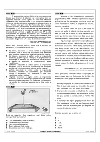 Questão   39                                                                       Questão   41

         O abolicionista Joaquim Nabuco fez um resumo dos                                    Ao visitar o Egito do seu tempo, o historiador
fatores que levaram à abolição da escravatura com as
                                                                                   grego Heródoto (484 – 420/30 a.C.) interessou-se por
seguintes palavras: “Cinco ações ou concursos diferentes
cooperaram para o resultado final: 1.º) o espírito daqueles que                    fenômenos que lhe pareceram incomuns, como as
criavam a opinião pela idéia, pela palavra, pelo sentimento, e                     cheias regulares do rio Nilo. A propósito do assunto,
que a faziam valer por meio do Parlamento, dos meetings
[reuniões públicas], da imprensa, do ensino superior, do púlpito,                  escreveu o seguinte:
dos tribunais; 2.º) a ação coercitiva dos que se propunham a                                 “Eu queria saber por que o Nilo sobe no
destruir materialmente o formidável aparelho da escravidão,
                                                                                   começo do verão e subindo continua durante cem
arrebatando os escravos ao poder dos senhores; 3.º) a ação
complementar dos próprios proprietários, que, à medida que                         dias; por que ele se retrai e a sua corrente baixa,
o movimento se precipitava, iam libertando em massa as suas                        assim que termina esse número de dias, sendo que
‘fábricas’; 4.º) a ação política dos estadistas, representando as
concessões do governo; 5.º) a ação da família imperial.”                           permanece baixo o inverno inteiro, até um novo verão.
                                  Joaquim Nabuco. Minha formação. São Paulo:                 Alguns gregos apresentam explicações para
                                   Martin Claret, 2005, p. 144 (com adaptações).
                                                                                   os fenômenos do rio Nilo. Eles afirmam que os ventos
Nesse texto, Joaquim Nabuco afirma que a abolição da                               do noroeste provocam a subida do rio, ao impedir que
escravatura foi o resultado de uma luta
                                                                                   suas águas corram para o mar. Não obstante, com
A   de idéias, associada a ações contra a organização                              certa freqüência, esses ventos deixam de soprar, sem
    escravista, com o auxílio de proprietários que libertavam                      que o rio pare de subir da forma habitual. Além disso,
    seus escravos, de estadistas e da ação da família imperial.
B   de classes, associada a ações contra a organização                             se os ventos do noroeste produzissem esse efeito, os
    escravista, que foi seguida pela ajuda de proprietários que                    outros rios que correm na direção contrária aos ventos
    substituíam os escravos por assalariados, o que provocou
    a adesão de estadistas e, posteriormente, ações                                deveriam apresentar os mesmos efeitos que o Nilo,
    republicanas.                                                                  mesmo porque eles todos são pequenos, de menor
C   partidária, associada a ações contra a organização                             corrente.”
    escravista, com o auxílio de proprietários que mudavam
    seu foco de investimento e da ação da família imperial.                                        Heródoto. História (trad.). livro II, 19-23. Chicago: Encyclopaedia
D   política, associada a ações contra a organização                                                         Britannica Inc. 2.ª ed. 1990, p. 52-3 (com adaptações).
    escravista, sabotada por proprietários que buscavam
    manter o escravismo, por estadistas e pela ação                                Nessa passagem, Heródoto critica a explicação de
    republicana contra a realeza.
E   religiosa, associada a ações contra a organização                              alguns gregos para os fenômenos do rio Nilo. De
    escravista, que fora apoiada por proprietários que haviam                      acordo com o texto, julgue as afirmativas abaixo.
    substituído os seus escravos por imigrantes, o que resultou
    na adesão de estadistas republicanos na luta contra a
    realeza.                                                                        I Para alguns gregos, as cheias do Nilo devem-se ao
Questão   40
                                                                                       fato de que suas águas são impedidas de correr
                                                                                       para o mar pela força dos ventos do noroeste.
                                                                                   II O argumento embasado na influência dos ventos
                                                                                       do noroeste nas cheias do Nilo sustenta-se no fato
                                                                                       de que, quando os ventos param, o rio Nilo não
                                                                                       sobe.
                                                                                   III A explicação de alguns gregos para as cheias do
                                                                                       Nilo baseava-se no fato de que fenômeno igual
                                                                                       ocorria com rios de menor porte que seguiam na
                                                                                       mesma direção dos ventos.

                                                           Exame, 28/9/2007.       É correto apenas o que se afirma em
Entre os seguintes ditos populares, qual deles melhor
corresponde à figura acima?
                                                                                   A   I.
A   Com perseverança, tudo se alcança.                                             B   II.
B   Cada macaco no seu galho.                                                      C   I e II.
C   Nem tudo que balança cai.
D   Quem tudo quer, tudo perde.                                                    D   I e III.
E   Deus ajuda quem cedo madruga.                                                  E   II e III.

ENEM 2008                                              PROVA 1 — AMARELA — PÁGINA 12                                                             ENEM 2008
 
