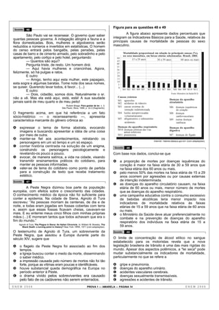 Figura para as questões 48 e 49
 Questão   46
                                                                                                      A figura abaixo apresenta dados percentuais que
        São Paulo vai se recensear. O governo quer saber
quantas pessoas governa. A indagação atingirá a fauna e a                                    integram os Indicadores Básicos para a Saúde, relativos às
flora domesticadas. Bois, mulheres e algodoeiros serão                                       principais causas de mortalidade de pessoas do sexo
reduzidos a números e invertidos em estatísticas. O homem                                    masculino.
do censo entrará pelos bangalôs, pelas pensões, pelas
casas de barro e de cimento armado, pelo sobradinho e pelo                                              Mortalidade proporcional em relação às principais causas (%),
                                                                                                        no sexo masculino, em faixas etárias selecionadas. Brasil, 2004.
apartamento, pelo cortiço e pelo hotel, perguntando:                                             60
                                                                                                               15 a 29 anos         30 a 59 anos         60 anos ou mais
        — Quantos são aqui?                                                                      45
        Pergunta triste, de resto. Um homem dirá:                                                40
                                                                                                 35
        — Aqui havia mulheres e criancinhas. Agora,                                              30
felizmente, só há pulgas e ratos.                                                                25
        E outro:                                                                                 20
        — Amigo, tenho aqui esta mulher, este papagaio,                                          15
                                                                                                 10
esta sogra e algumas baratas. Tome nota dos seus nomes,                                           5
se quiser. Querendo levar todos, é favor... (...)                                                 0
                                                                                                       M1 M2 M3 M4 M5       M1 M6 M2 M7 M8           M8 M6 M9 M10 M11
        E outro:
        — Dois, cidadão, somos dois. Naturalmente o sr.                                                                                            Fonte: Ministério da Saúde/SUS.

não a vê. Mas ela está aqui, está, está! A sua saudade                                           Causas externas
                                                                                                 M1 agressões                                    Doenças do aparelho
jamais sairá de meu quarto e de meu peito!                                                       M2 acidentes de trânsito                        circulatório
                                                  Rubem Braga. Para gostar de ler. v. 3.         M3 causas externas de
                                              São Paulo: Ática, 1998, p. 32-3 (fragmento).                                                       M6 doenças isquêmicas
                                                                                                     intenção indeterminada                         do coração
O fragmento acima, em que há referência a um fato                                                M4 lesões autoprovocadas                        M8 doenças
sócio-histórico — o recenseamento —, apresenta                                                       voluntariamente                                cardiovasculares
                                                                                                 M5 afogamentos e submersões
característica marcante do gênero crônica ao                                                         acidentais
                                                                                                                                                 M9 outras doenças
                                                                                                                                                    cardíacas
A    expressar o tema de forma abstrata, evocando                                                Doenças do aparelho respiratório                Doenças do aparelho
                                                                                                 M10 doenças crônicas das vias                   digestivo
     imagens e buscando apresentar a idéia de uma coisa                                              aéreas inferiores
     por meio de outra.                                                                          M11 pneumonia                                   M7 doenças do fígado
B    manter-se fiel aos acontecimentos, retratando os
                                                                                                                                  Internet: <tabnet.datasus.gov.br> (com adaptações).
     personagens em um só tempo e um só espaço.
C    contar história centrada na solução de um enigma,                                       Questão      48
     construindo os personagens psicologicamente e
     revelando-os pouco a pouco.                                                             Com base nos dados, conclui-se que
D    evocar, de maneira satírica, a vida na cidade, visando
     transmitir ensinamentos práticos do cotidiano, para                                     A        a proporção de mortes por doenças isquêmicas do
     manter as pessoas informadas.                                                                    coração é maior na faixa etária de 30 a 59 anos que
E    valer-se de tema do cotidiano como ponto de partida                                              na faixa etária dos 60 anos ou mais.
     para a construção de texto que recebe tratamento                                        B        pelo menos 50% das mortes na faixa etária de 15 a 29
     estético.                                                                                        anos ocorrem por agressões ou por causas externas
Questão    47                                                                                         de intenção indeterminada.
                                                                                             C        as doenças do aparelho circulatório causam, na faixa
         A Peste Negra dizimou boa parte da população                                                 etária de 60 anos ou mais, menor número de mortes
européia, com efeitos sobre o crescimento das cidades.                                                que as doenças do aparelho respiratório.
O conhecimento médico da época não foi suficiente para                                       D        uma campanha educativa contra o consumo excessivo
conter a epidemia. Na cidade de Siena, Agnolo di Tura                                                 de bebidas alcoólicas teria menor impacto nos
escreveu: “As pessoas morriam às centenas, de dia e de                                                indicadores de mortalidade relativos às faixas
noite, e todas eram jogadas em fossas cobertas com terra                                              etárias de 15 a 59 anos que na faixa etária de 60 anos
e, assim que essas fossas ficavam cheias, cavavam-se                                                  ou mais.
mais. E eu enterrei meus cinco filhos com minhas próprias                                    E        o Ministério da Saúde deve atuar preferencialmente no
mãos (...) E morreram tantos que todos achavam que era o                                              combate e na prevenção de doenças do aparelho
fim do mundo.”                                                                                        respiratório dos indivíduos na faixa etária de 15 a
    Agnolo di Tura. The Plague in Siena: An Italian Chronicle. In: William M. Bowsky. The
      Black Death: a turning point in history? New York: HRW, 1971 (com adaptações).                  59 anos.
O testemunho de Agnolo di Tura, um sobrevivente da                                           Questão      49
Peste Negra, que assolou a Europa durante parte do
século XIV, sugere que                                                                       O limite de concentração de álcool etílico no sangue
                                                                                             estabelecido para os motoristas revela que a nova
A    o flagelo da Peste Negra foi associado ao fim dos                                       legislação brasileira de trânsito é uma das mais rígidas do
     tempos.                                                                                 mundo. Apesar dos aspectos polêmicos, a "lei seca" pode
B    a Igreja buscou conter o medo da morte, disseminando                                    mudar substancialmente os indicadores de mortalidade,
     o saber médico.                                                                         particularmente no que se refere a
C    a impressão causada pelo número de mortos não foi tão
     forte, porque as vítimas eram poucas e identificáveis.                                  A        gripe e pneumonia.
D    houve substancial queda demográfica na Europa no                                        B        doenças do aparelho urinário.
     período anterior à Peste.                                                               C        acidentes vasculares cerebrais.
E o drama vivido pelos sobreviventes era causado                                             D        doenças sexualmente transmissíveis.
  pelo fato de os cadáveres não serem enterrados.                                            E        agressões e acidentes de trânsito.

ENEM 2008                                                              PROVA 1 — AMARELA — PÁGINA 14                                                               ENEM 2008
 