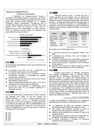 Texto para as questões 50 e 51
                                                                              Questão   52
                A vida na rua como ela é
                                                                                       Define-se genoma como o conjunto de todo o
         O Ministério do Desenvolvimento Social e
                                                                              material genético de uma espécie, que, na maioria dos
Combate à Fome (MDS) realizou, em parceria com a ONU,
                                                                              casos, são as moléculas de DNA. Durante muito tempo,
uma pesquisa nacional sobre a população que vive na rua,                      especulou-se sobre a possível relação entre o tamanho do
tendo sido ouvidas 31.922 pessoas em 71 cidades                               genoma — medido pelo número de pares de bases (pb) —,
brasileiras. Nesse levantamento, constatou-se que a                           o número de proteínas produzidas e a complexidade do
maioria dessa população sabe ler e escrever (74%), que                        organismo. As primeiras respostas começam a aparecer e
apenas 15,1% vivem de esmolas e que, entre os                                 já deixam claro que essa relação não existe, como mostra
moradores de rua que ingressaram no ensino superior,                          a tabela abaixo.
0,7% se diplomou. Outros dados da pesquisa são
apresentados nos quadros abaixo.                                                                                     tamanho
                                                                                  espécie        nome              estimado do            n.o de proteínas
                                                                                                comum              genoma (pb)               descritas
                      Por que vive na rua?
                                                                               Oryza sativa   arroz                5.000.000.000                 224.181
    Alcoolismo/drogas                                               36%        Mus musculus   camundongo           3.454.200.000                 249.081
           Desemprego                                        30%               Homo sapiens   homem                3.400.000.000                 459.114
                                                                               Rattus
 Problemas familiares                                        30%                              rato                 2.900.000.000                 109.077
                                                                               norvegicus
    Perda de moradia                          20%                              Drosophila     mosca-da-
                                                                                                                      180.000.000                 86.255
    Decepção amorosa                     16%                                   melanogaster   fruta
                                                                                                              Internet: www.cbs.dtu.dk e <www.ncbi.nlm.nih.gov>.
                          Escolaridade                                        De acordo com as informações acima,
     Superior completo ou incompleto 1,4%
       Médio completo ou incompleto     7,0%
                                                                              A   o conjunto de genes de um organismo define o seu
                                                                                  DNA.
Fundamental completo ou incompleto                                  58,7%     B   a produção de proteínas não está vinculada à
                   Nunca estudaram           15,1%                                molécula de DNA.
                                   Istoé, 7/5/2008, p. 21 (com adaptações).
                                                                              C   o tamanho do genoma não é diretamente proporcional
                                                                                  ao número de proteínas produzidas pelo organismo.
Questão    50                                                                 D   quanto mais complexo o organismo, maior o tamanho
As informações apresentadas no texto são suficientes para                         de seu genoma.
                                                                              E   genomas com mais de um bilhão de pares de bases
se concluir que
                                                                                  são encontrados apenas nos seres vertebrados.
A    as pessoas que vivem na rua e sobrevivem de                              Questão   53
     esmolas são aquelas que nunca estudaram.
                                                                                      Durante muito tempo, os cientistas acreditaram
B    as pessoas que vivem na rua e cursaram o ensino
                                                                              que variações anatômicas entre os animais fossem
     fundamental, completo ou incompleto, são aquelas
                                                                              conseqüência de diferenças significativas entre seus
     que sabem ler e escrever.                                                genomas. Porém, os projetos de seqüenciamento de
C    existem pessoas que declararam mais de um motivo                         genoma revelaram o contrário. Hoje, sabe-se que 99% do
     para estarem vivendo na rua.                                             genoma de um camundongo é igual ao do homem, apesar
D    mais da metade das pessoas que vivem na rua e que                        das notáveis diferenças entre eles. Sabe-se também que
     ingressaram no ensino superior se diplomou.                              os genes ocupam apenas cerca de 1,5% do DNA e que
E    as pessoas que declararam o desemprego como                              menos de 10% dos genes codificam proteínas que atuam
     motivo para viver na rua também declararam a                             na construção e na definição das formas do corpo.
     decepção amorosa.                                                        O restante, possivelmente, constitui DNA não-codificante.
Questão    51
                                                                              Como explicar, então, as diferenças fenotípicas entre as
                                                                              diversas espécies animais? A resposta pode estar na
No universo pesquisado, considere que P seja o conjunto                       região não-codificante do DNA.
das pessoas que vivem na rua por motivos de                                                                               S. B. Carroll et al. O jogo da evolução.
alcoolismo/drogas e Q seja o conjunto daquelas cujo                                                  In: Scientific American Brasil, jun./2008 (com adaptações).

motivo para viverem na rua é a decepção amorosa.                              A região não-codificante do DNA pode ser responsável
Escolhendo-se ao acaso uma pessoa no grupo pesquisado                         pelas diferenças marcantes no fenótipo porque contém
e supondo-se que seja igual a 40% a probabilidade de que
essa pessoa faça parte do conjunto P ou do conjunto Q,                        A   as seqüências de DNA que codificam proteínas
então a probabilidade de que ela faça parte do conjunto                           responsáveis pela definição das formas do corpo.
interseção de P e Q é igual a                                                 B   uma enzima que sintetiza proteínas a partir da
                                                                                  seqüência de aminoácidos que formam o gene.
A   12%.                                                                      C   centenas de aminoácidos que compõem a maioria de
B   16%.                                                                          nossas proteínas.
C   20%.                                                                      D   informações que, apesar de não serem traduzidas em
                                                                                  seqüências de proteínas, interferem no fenótipo.
D   36%.
                                                                              E   os genes associados à formação de estruturas
E   52%.                                                                          similares às de outras espécies.

ENEM 2008                                                  PROVA 1 — AMARELA — PÁGINA 15                                                     ENEM 2008
 