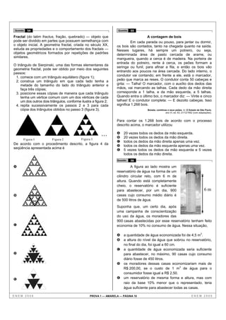 Questão   54                                                       Questão   55

Fractal (do latim fractus, fração, quebrado) — objeto que                              A contagem de bois
pode ser dividido em partes que possuem semelhança com                      Em cada parada ou pouso, para jantar ou dormir,
o objeto inicial. A geometria fractal, criada no século XX,        os bois são contados, tanto na chegada quanto na saída.
estuda as propriedades e o comportamento dos fractais —            Nesses lugares, há sempre um potreiro, ou seja,
objetos geométricos formados por repetições de padrões             determinada área de pasto cercada de arame, ou
similares.                                                         mangueira, quando a cerca é de madeira. Na porteira de
                                                                   entrada do potreiro, rente à cerca, os peões formam a
O triângulo de Sierpinski, uma das formas elementares da
                                                                   seringa ou funil, para afinar a fila, e então os bois vão
geometria fractal, pode ser obtido por meio dos seguintes
                                                                   entrando aos poucos na área cercada. Do lado interno, o
passos:
                                                                   condutor vai contando; em frente a ele, está o marcador,
 1. comece com um triângulo equilátero (figura 1);
 2. construa um triângulo em que cada lado tenha a                 peão que marca as reses. O condutor conta 50 cabeças e
     metade do tamanho do lado do triângulo anterior e             grita: — Talha! O marcador, com o auxílio dos dedos das
     faça três cópias;                                             mãos, vai marcando as talhas. Cada dedo da mão direita
 3. posicione essas cópias de maneira que cada triângulo           corresponde a 1 talha, e da mão esquerda, a 5 talhas.
     tenha um vértice comum com um dos vértices de cada            Quando entra o último boi, o marcador diz: — Vinte e cinco
     um dos outros dois triângulos, conforme ilustra a figura 2;   talhas! E o condutor completa: — E dezoito cabeças. Isso
 4. repita sucessivamente os passos 2 e 3 para cada                significa 1.268 bois.
     cópia dos triângulos obtidos no passo 3 (figura 3).                              Boiada, comitivas e seus peões. In: O Estado de São Paulo,
                                                                                                      ano VI, ed. 63, 21/12/1952 (com adaptações).


                                                                   Para contar os 1.268 bois de acordo com o processo
                                                                   descrito acima, o marcador utilizou

                                                           ...     A
                                                                   B
                                                                        20 vezes todos os dedos da mão esquerda.
                                                                        20 vezes todos os dedos da mão direita.
       Figura 1           Figura 2           Figura 3
                                                                   C    todos os dedos da mão direita apenas uma vez.
De acordo com o procedimento descrito, a figura 4 da
                                                                   D    todos os dedos da mão esquerda apenas uma vez.
seqüência apresentada acima é
                                                                   E    5 vezes todos os dedos da mão esquerda e 5 vezes
                                                                        todos os dedos da mão direita.
                                                                   Questão    56

A                                                                           A figura ao lado mostra um
                                                                   reservatório de água na forma de um
                                                                   cilindro circular reto, com 6 m de
                                                                   altura. Quando está completamente
                                                                   cheio, o reservatório é suficiente
                                                                   para abastecer, por um dia, 900                                        6m
B                                                                  casas cujo consumo médio diário é
                                                                   de 500 litros de água.
                                                                   Suponha que, um certo dia, após
                                                                   uma campanha de conscientização
                                                                   do uso da água, os moradores das
                                                                   900 casas abastecidas por esse reservatório tenham feito
C                                                                  economia de 10% no consumo de água. Nessa situação,

                                                                   A    a quantidade de água economizada foi de 4,5 m3.
                                                                   B    a altura do nível da água que sobrou no reservatório,
                                                                        no final do dia, foi igual a 60 cm.
                                                                   C    a quantidade de água economizada seria suficiente
D                                                                       para abastecer, no máximo, 90 casas cujo consumo
                                                                        diário fosse de 450 litros.
                                                                   D    os moradores dessas casas economizariam mais de
                                                                        R$ 200,00, se o custo de 1 m3 de água para o
                                                                        consumidor fosse igual a R$ 2,50.
E                                                                  E    um reservatório de mesma forma e altura, mas com
                                                                        raio da base 10% menor que o representado, teria
                                                                        água suficiente para abastecer todas as casas.

ENEM 2008                                          PROVA 1 — AMARELA — PÁGINA 16                                              ENEM 2008
 