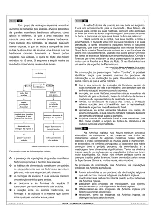 Questão    57                                                                      Questão   58

         Um grupo de ecólogos esperava encontrar                                             A velha Totonha de quando em vez batia no engenho.
aumento de tamanho das acácias, árvores preferidas                                  E era um acontecimento para a meninada... Que talento ela
                                                                                    possuía para contar as suas histórias, com um jeito admirável
de grandes mamíferos herbívoros africanos, como
                                                                                    de falar em nome de todos os personagens, sem nenhum dente
girafas e elefantes, já que a área estudada era                                     na boca, e com uma voz que dava todos os tons às palavras!
cercada para evitar a entrada desses herbívoros.                                             Havia sempre rei e rainha, nos seus contos, e forca e
Para espanto dos cientistas, as acácias pareciam                                    adivinhações. E muito da vida, com as suas maldades e as suas
                                                                                    grandezas, a gente encontrava naqueles heróis e naqueles
menos viçosas, o que os levou a compará-las com                                     intrigantes, que eram sempre castigados com mortes horríveis!
outras de duas áreas de savana: uma área na qual os                                 O que fazia a velha Totonha mais curiosa era a cor local que ela
herbívoros circulam livremente e fazem podas                                        punha nos seus descritivos. Quando ela queria pintar um reino
regulares nas acácias, e outra de onde eles foram                                   era como se estivesse falando dum engenho fabuloso. Os rios e
                                                                                    florestas por onde andavam os seus personagens se pareciam
retirados há 15 anos. O esquema a seguir mostra os                                  muito com a Paraíba e a Mata do Rolo. O seu Barba-Azul era
resultados observados nessas duas áreas.                                            um senhor de engenho de Pernambuco.
                                                                                                                  José Lins do Rego. Menino de Engenho. Rio de Janeiro:
                                                                                                                           José Olympio, 1980, p. 49-51 (com adaptações).

                                 acácias                                            Na construção da personagem “velha Totonha”, é possível
                                                                                    identificar traços que revelam marcas do processo de
                                                                                    colonização e de civilização do país. Considerando o texto
                                                                                    acima, infere-se que a velha Totonha
                              presença de         NÃO                               A   tira o seu sustento da produção da literatura, apesar de
                    SIM
                              herbívoros                                                suas condições de vida e de trabalho, que denotam que ela
                                                                                        enfrenta situação econômica muito adversa.
             poda das                                 acácias                       B   compõe, em suas histórias, narrativas épicas e realistas da
              acácias                                sem poda
                                                                                        história do país colonizado, livres da influência de temas e
                                                                                        modelos não representativos da realidade nacional.
               maior                                  menor                         C   retrata, na constituição do espaço dos contos, a civilização
             produção                                produção                           urbana européia em concomitância com a representação
             de néctar                               de néctar                          literária de engenhos, rios e florestas do Brasil.
                                                                                    D   aproxima-se, ao incluir elementos fabulosos nos contos, do
     domínio das formigas
                                                                                        próprio romancista, o qual pretende retratar a realidade brasileira
       da espécie 1, que                     aumento e domínio de                       de forma tão grandiosa quanto a européia.
                                             formigas da espécie 2
      dependem do néctar                                                            E   imprime marcas da realidade local a suas narrativas, que
                                                                                        têm como modelo e origem as fontes da literatura e da
                                                                                        cultura européia universalizada.
        diminuição de                         ataque de besouros e
     formigas da espécie 2                       outros insetos                     Questão   59

                                                                                              Na América inglesa, não houve nenhum processo
                                                                                    sistemático de catequese e de conversão dos índios ao
           preservação das                      enfraquecimento                     cristianismo, apesar de algumas iniciativas nesse sentido.
               acácias                             das acácias                      Brancos e índios confrontaram-se muitas vezes e mantiveram-
                                                                                    se separados. Na América portuguesa, a catequese dos índios
                             Internet: <cienciahoje.uol.com.br> (com adaptações).   começou com o próprio processo de colonização, e a
                                                                                    mestiçagem teve dimensões significativas. Tanto na América
De acordo com as informações acima,                                                 inglesa quanto na portuguesa, as populações indígenas foram
                                                                                    muito sacrificadas. Os índios não tinham defesas contra as
A    a presença de populações de grandes mamíferos                                  doenças trazidas pelos brancos, foram derrotados pelas armas
                                                                                    de fogo destes últimos e, muitas vezes, escravizados.
     herbívoros provoca o declínio das acácias.
B    os hábitos de alimentação constituem um padrão                                 No processo de colonização das Américas, as populações
                                                                                    indígenas da América portuguesa
     de comportamento que os herbívoros aprendem
     pelo uso, mas que esquecem pelo desuso.                                        A   foram submetidas a um processo de doutrinação religiosa
C    as formigas da espécie 1 e as acácias mantêm                                       que não ocorreu com os indígenas da América inglesa.
                                                                                    B   mantiveram sua cultura tão intacta quanto a dos indígenas
     uma relação benéfica para ambas.
                                                                                        da América inglesa.
D    os besouros e as formigas da espécie 2                                         C   passaram pelo processo de mestiçagem, que ocorreu
     contribuem para a sobrevivência das acácias.                                       amplamente com os indígenas da América inglesa.
E    a relação entre os animais herbívoros, as                                      D   diferenciaram-se dos indígenas da América inglesa por
                                                                                        terem suas terras devolvidas.
     formigas e as acácias é a mesma que ocorre                                     E   resistiram, como os indígenas da América inglesa, às
     entre qualquer predador e sua presa.                                               doenças trazidas pelos brancos.

ENEM 2008                                                             PROVA 1 — AMARELA — PÁGINA 17                                                  ENEM 2008
 