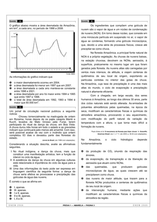 Questão        4                                                                            Questão    6

O gráfico abaixo mostra a área desmatada da Amazônia,                                                  Os ingredientes que compõem uma gotícula de
em km2, a cada ano, no período de 1988 a 2008.                                              nuvem são o vapor de água e um núcleo de condensação
    km
         2
                                                                                            de nuvens (NCN). Em torno desse núcleo, que consiste em
 30.000                                                                                     uma minúscula partícula em suspensão no ar, o vapor de
                                                                                            água se condensa, formando uma gotícula microscópica,
                                                                                            que, devido a uma série de processos físicos, cresce até
 20.000
                                                                                            precipitar-se como chuva.
                                                                                                       Na floresta Amazônica, a principal fonte natural de
 10.000
                                                                                            NCN é a própria vegetação. As chuvas de nuvens baixas,
                                                                                            na estação chuvosa, devolvem os NCNs, aerossóis, à
                                                                                            superfície, praticamente no mesmo lugar em que foram
     0
             88 89 90 91 92 93 94 95 96 97 98 99 00 01 02 03 04 05 06 07 08
                                                                                            gerados pela floresta. As nuvens altas são carregadas por
                                                                                 ano
                                                                                            ventos mais intensos, de altitude, e viajam centenas de
                                                                            Fonte: MMA.

As informações do gráfico indicam que                                                       quilômetros de seu local de origem, exportando as
                                                                                            partículas contidas no interior das gotas de chuva.
A   o maior desmatamento ocorreu em 2004.                                                   Na Amazônia, cuja taxa de precipitação é uma das mais
B   a área desmatada foi menor em 1997 que em 2007.
C   a área desmatada a cada ano manteve-se constante                                        altas do mundo, o ciclo de evaporação e precipitação
    entre 1998 e 2001.                                                                      natural é altamente eficiente.
D   a área desmatada por ano foi maior entre 1994 e 1995
                                                                                                       Com a chegada, em larga escala, dos seres
    que entre 1997 e 1998.
E   o total de área desmatada em 1992, 1993 e 1994 é                                        humanos à Amazônia, ao longo dos últimos 30 anos, parte
    maior que 60.000 km2.                                                                   dos ciclos naturais está sendo alterada. As emissões de
Questão        5                                                                            poluentes atmosféricos pelas queimadas, na época da
Um jornal de circulação nacional publicou a seguinte                                        seca, modificam as características físicas e químicas da
notícia:                                                                                    atmosfera amazônica, provocando o seu aquecimento,
         Choveu torrencialmente na madrugada de ontem
em Roraima, horas depois de os pajés caiapós Mantii e                                       com modificação do perfil natural da variação da
Kucrit, levados de Mato Grosso pela Funai, terem                                            temperatura com a altura, o que torna mais difícil a
participado do ritual da dança da chuva, em Boa Vista.
A chuva durou três horas em todo o estado e as previsões                                    formação de nuvens.
indicam que continuará pelo menos até amanhã. Com isso,
                                                                                                       Paulo Artaxo et al. O mecanismo da floresta para fazer chover. In: Scientific
será possível acabar de vez com o incêndio que ontem                                                           American Brasil, ano 1, n.º 11, abr./2003, p. 38-45 (com adaptações).
completou 63 dias e devastou parte das florestas do
estado.
                                            Jornal do Brasil, abr./1998 (com adaptações).   Na        Amazônia,           o       ciclo        hidrológico            depende
Considerando a situação descrita, avalie as afirmativas                                     fundamentalmente
seguintes.
  I No ritual indígena, a dança da chuva, mais que                                          A    da produção de CO2 oriundo da respiração das
    constituir uma manifestação artística, tem a função de                                       árvores.
    intervir no ciclo da água.
 II A existência da dança da chuva em algumas culturas                                      B    da evaporação, da transpiração e da liberação de
    está relacionada à importância do ciclo da água para a                                       aerossóis que atuam como NCNs.
    vida.                                                                                   C    das       queimadas,              que          produzem              gotículas
III Uma das informações do texto pode ser expressa em
    linguagem científica da seguinte forma: a dança da                                           microscópicas de água, as quais crescem até se
    chuva seria efetiva se provocasse a precipitação das                                         precipitarem como chuva.
    gotículas de água das nuvens.
                                                                                            D    das nuvens de maior altitude, que trazem para a
É correto o que se afirma em                                                                     floresta NCNs produzidos a centenas de quilômetros
A   I, apenas.                                                                                   de seu local de origem.
B   III, apenas.                                                                            E    da     intervenção           humana,         mediante          ações         que
C   I e II, apenas.                                                                              modificam as características físicas e químicas da
D   II e III, apenas.
E   I, II e III.                                                                                 atmosfera da região.

ENEM 2008                                                               PROVA 1 — AMARELA — PÁGINA 3                                                            ENEM 2008
 