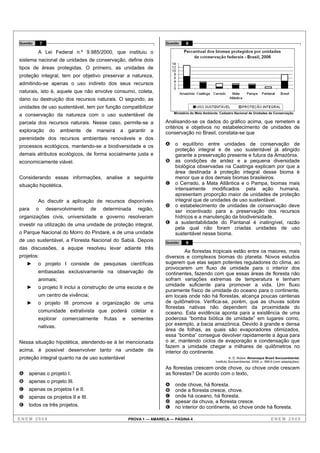 Questão       7                                                          Questão    8

          A Lei Federal n.º 9.985/2000, que instituiu o
sistema nacional de unidades de conservação, define dois
tipos de áreas protegidas. O primeiro, as unidades de
proteção integral, tem por objetivo preservar a natureza,
admitindo-se apenas o uso indireto dos seus recursos
naturais, isto é, aquele que não envolve consumo, coleta,
dano ou destruição dos recursos naturais. O segundo, as
unidades de uso sustentável, tem por função compatibilizar
                                                                             Ministério do Meio Ambiente. Cadastro Nacional de Unidades de Conservação.
a conservação da natureza com o uso sustentável de
parcela dos recursos naturais. Nesse caso, permite-se a                  Analisando-se os dados do gráfico acima, que remetem a
                                                                         critérios e objetivos no estabelecimento de unidades de
exploração         do   ambiente    de    maneira    a   garantir   a    conservação no Brasil, constata-se que
perenidade dos recursos ambientais renováveis e dos
processos ecológicos, mantendo-se a biodiversidade e os                  A   o equilíbrio entre unidades de conservação de
                                                                             proteção integral e de uso sustentável já atingido
demais atributos ecológicos, de forma socialmente justa e                    garante a preservação presente e futura da Amazônia.
economicamente viável.                                                   B   as condições de aridez e a pequena diversidade
                                                                             biológica observadas na Caatinga explicam por que a
                                                                             área destinada à proteção integral desse bioma é
Considerando essas informações, analise a seguinte                           menor que a dos demais biomas brasileiros.
situação hipotética.                                                     C   o Cerrado, a Mata Atlântica e o Pampa, biomas mais
                                                                             intensamente modificados pela ação humana,
                                                                             apresentam proporção maior de unidades de proteção
          Ao discutir a aplicação de recursos disponíveis                    integral que de unidades de uso sustentável.
                                                                         D   o estabelecimento de unidades de conservação deve
para      o       desenvolvimento    de     determinada      região,         ser incentivado para a preservação dos recursos
organizações civis, universidade e governo resolveram                        hídricos e a manutenção da biodiversidade.
investir na utilização de uma unidade de proteção integral,              E   a sustentabilidade do Pantanal é inatingível, razão
                                                                             pela qual não foram criadas unidades de uso
o Parque Nacional do Morro do Pindaré, e de uma unidade                      sustentável nesse bioma.
de uso sustentável, a Floresta Nacional do Sabiá. Depois                 Questão    9
das discussões, a equipe resolveu levar adiante três
                                                                                   As florestas tropicais estão entre os maiores, mais
projetos:                                                                diversos e complexos biomas do planeta. Novos estudos
          o projeto I consiste de pesquisas científicas                  sugerem que elas sejam potentes reguladores do clima, ao
                                                                         provocarem um fluxo de umidade para o interior dos
          embasadas exclusivamente na observação de                      continentes, fazendo com que essas áreas de floresta não
          animais;                                                       sofram variações extremas de temperatura e tenham
          o projeto II inclui a construção de uma escola e de            umidade suficiente para promover a vida. Um fluxo
                                                                         puramente físico de umidade do oceano para o continente,
          um centro de vivência;                                         em locais onde não há florestas, alcança poucas centenas
          o projeto III promove a organização de uma                     de quilômetros. Verifica-se, porém, que as chuvas sobre
                                                                         florestas nativas não dependem da proximidade do
          comunidade extrativista que poderá coletar e                   oceano. Esta evidência aponta para a existência de uma
          explorar      comercialmente      frutas   e    sementes       poderosa “bomba biótica de umidade” em lugares como,
          nativas.                                                       por exemplo, a bacia amazônica. Devido à grande e densa
                                                                         área de folhas, as quais são evaporadores otimizados,
                                                                         essa “bomba” consegue devolver rapidamente a água para
Nessa situação hipotética, atendendo-se à lei mencionada                 o ar, mantendo ciclos de evaporação e condensação que
                                                                         fazem a umidade chegar a milhares de quilômetros no
acima, é possível desenvolver tanto na unidade de                        interior do continente.
proteção integral quanto na de uso sustentável                                                                  A. D. Nobre. Almanaque Brasil Socioambiental.
                                                                                                      Instituto Socioambiental, 2008, p. 368-9 (com adaptações).

                                                                         As florestas crescem onde chove, ou chove onde crescem
A   apenas o projeto I.                                                  as florestas? De acordo com o texto,
B   apenas o projeto III.
                                                                         A   onde chove, há floresta.
C   apenas os projetos I e II.                                           B   onde a floresta cresce, chove.
D   apenas os projetos II e III.                                         C   onde há oceano, há floresta.
                                                                         D   apesar da chuva, a floresta cresce.
E   todos os três projetos.                                              E   no interior do continente, só chove onde há floresta.

ENEM 2008                                                PROVA 1 — AMARELA — PÁGINA 4                                                       ENEM 2008
 