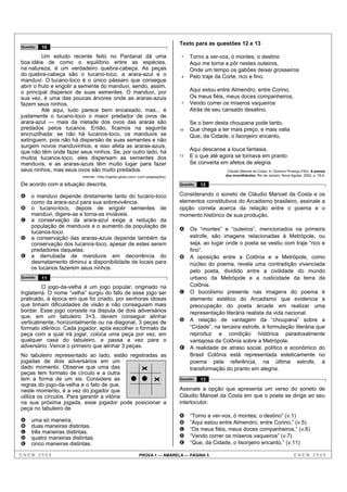 Texto para as questões 12 e 13
Questão   10

          Um estudo recente feito no Pantanal dá uma                              1   Torno a ver-vos, ó montes; o destino
boa idéia de como o equilíbrio entre as espécies,                                     Aqui me torna a pôr nestes outeiros,
na natureza, é um verdadeiro quebra-cabeça. As peças                                  Onde um tempo os gabões deixei grosseiros
do quebra-cabeça são o tucano-toco, a arara-azul e o                              4   Pelo traje da Corte, rico e fino.
manduvi. O tucano-toco é o único pássaro que consegue
abrir o fruto e engolir a semente do manduvi, sendo, assim,
o principal dispersor de suas sementes. O manduvi, por                                Aqui estou entre Almendro, entre Corino,
sua vez, é uma das poucas árvores onde as araras-azuis                                Os meus fiéis, meus doces companheiros,
fazem seus ninhos.                                                                7   Vendo correr os míseros vaqueiros
          Até aqui, tudo parece bem encaixado, mas... é                               Atrás de seu cansado desatino.
justamente o tucano-toco o maior predador de ovos de
arara-azul — mais da metade dos ovos das araras são                                   Se o bem desta choupana pode tanto,
predados pelos tucanos. Então, ficamos na seguinte                               10   Que chega a ter mais preço, e mais valia
encruzilhada: se não há tucanos-toco, os manduvis se                                  Que, da Cidade, o lisonjeiro encanto,
extinguem, pois não há dispersão de suas sementes e não
surgem novos manduvinhos, e isso afeta as araras-azuis,
que não têm onde fazer seus ninhos. Se, por outro lado, há                            Aqui descanse a louca fantasia,
muitos tucanos-toco, eles dispersam as sementes dos                              13   E o que até agora se tornava em pranto
manduvis, e as araras-azuis têm muito lugar para fazer                                Se converta em afetos de alegria.
seus ninhos, mas seus ovos são muito predados.                                                       Cláudio Manoel da Costa. In: Domício Proença Filho. A poesia
                         Internet: <http://oglobo.globo.com> (com adaptações).                      dos inconfidentes. Rio de Janeiro: Nova Aguilar, 2002, p. 78-9.

De acordo com a situação descrita,                                               Questão   12

A   o manduvi depende diretamente tanto do tucano-toco                           Considerando o soneto de Cláudio Manoel da Costa e os
    como da arara-azul para sua sobrevivência.                                   elementos constitutivos do Arcadismo brasileiro, assinale a
B   o tucano-toco, depois de engolir sementes de                                 opção correta acerca da relação entre o poema e o
    manduvi, digere-as e torna-as inviáveis.                                     momento histórico de sua produção.
C   a conservação da arara-azul exige a redução da
    população de manduvis e o aumento da população de
                                                                                 A Os “montes” e “outeiros”, mencionados na primeira
    tucanos-toco.
D   a conservação das araras-azuis depende também da                               estrofe, são imagens relacionadas à Metrópole, ou
    conservação dos tucanos-toco, apesar de estes serem                            seja, ao lugar onde o poeta se vestiu com traje “rico e
    predadores daquelas.                                                           fino”.
E   a derrubada de manduvis em decorrência do                                    B A oposição entre a Colônia e a Metrópole, como
    desmatamento diminui a disponibilidade de locais para                          núcleo do poema, revela uma contradição vivenciada
    os tucanos fazerem seus ninhos.
                                                                                   pelo poeta, dividido entre a civilidade do mundo
Questão   11                                                                       urbano da Metrópole e a rusticidade da terra da
         O jogo-da-velha é um jogo popular, originado na                           Colônia.
Inglaterra. O nome “velha” surgiu do fato de esse jogo ser                       C O bucolismo presente nas imagens do poema é
praticado, à época em que foi criado, por senhoras idosas                          elemento estético do Arcadismo que evidencia a
que tinham dificuldades de visão e não conseguiam mais                             preocupação do poeta árcade em realizar uma
bordar. Esse jogo consiste na disputa de dois adversários                          representação literária realista da vida nacional.
que, em um tabuleiro 3×3, devem conseguir alinhar
verticalmente, horizontalmente ou na diagonal, 3 peças de                        D A relação de vantagem da “choupana” sobre a
formato idêntico. Cada jogador, após escolher o formato da                         “Cidade”, na terceira estrofe, é formulação literária que
peça com a qual irá jogar, coloca uma peça por vez, em                             reproduz a condição histórica paradoxalmente
qualquer casa do tabuleiro, e passa a vez para o                                   vantajosa da Colônia sobre a Metrópole.
adversário. Vence o primeiro que alinhar 3 peças.                                E A realidade de atraso social, político e econômico do
No tabuleiro representado ao lado, estão registradas as                            Brasil Colônia está representada esteticamente no
jogadas de dois adversários em um                                                  poema pela referência, na última estrofe, à
dado momento. Observe que uma das                                                  transformação do pranto em alegria.
peças tem formato de círculo e a outra
tem a forma de um xis. Considere as                                              Questão   13
regras do jogo-da-velha e o fato de que,
neste momento, é a vez do jogador que                                            Assinale a opção que apresenta um verso do soneto de
utiliza os círculos. Para garantir a vitória                                     Cláudio Manoel da Costa em que o poeta se dirige ao seu
na sua próxima jogada, esse jogador pode posicionar a                            interlocutor.
peça no tabuleiro de
                                                                                 A    “Torno a ver-vos, ó montes; o destino” (v.1)
A   uma só maneira.                                                              B    “Aqui estou entre Almendro, entre Corino,” (v.5)
B   duas maneiras distintas.
                                                                                 C    “Os meus fiéis, meus doces companheiros,” (v.6)
C   três maneiras distintas.
D   quatro maneiras distintas.                                                   D    “Vendo correr os míseros vaqueiros” (v.7)
E   cinco maneiras distintas.                                                    E    “Que, da Cidade, o lisonjeiro encanto,” (v.11)

ENEM 2008                                                   PROVA 1 — AMARELA — PÁGINA 5                                                       ENEM 2008
 