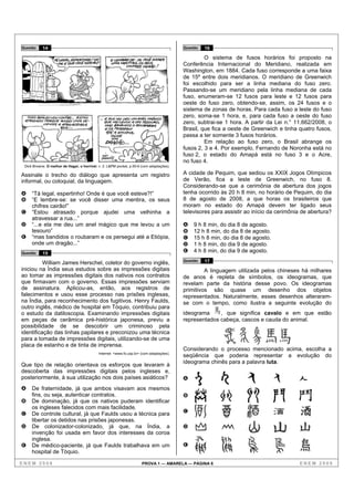 Questão    14                                                                              Questão   16

                                                                                                    O sistema de fusos horários foi proposto na
                                                                                           Conferência Internacional do Meridiano, realizada em
                                                                                           Washington, em 1884. Cada fuso corresponde a uma faixa
                                                                                           de 15º entre dois meridianos. O meridiano de Greenwich
                                                                                           foi escolhido para ser a linha mediana do fuso zero.
                                                                                           Passando-se um meridiano pela linha mediana de cada
                                                                                           fuso, enumeram-se 12 fusos para leste e 12 fusos para
                                                                                           oeste do fuso zero, obtendo-se, assim, os 24 fusos e o
                                                                                           sistema de zonas de horas. Para cada fuso a leste do fuso
                                                                                           zero, soma-se 1 hora, e, para cada fuso a oeste do fuso
                                                                                           zero, subtrai-se 1 hora. A partir da Lei n.° 11.662/2008, o
                                                                                           Brasil, que fica a oeste de Greenwich e tinha quatro fusos,
                                                                                           passa a ter somente 3 fusos horários.
                                                                                                    Em relação ao fuso zero, o Brasil abrange os
                                                                                           fusos 2, 3 e 4. Por exemplo, Fernando de Noronha está no
                                                                                           fuso 2, o estado do Amapá está no fuso 3 e o Acre,
                                                                                           no fuso 4.
 Dick Browne. O melhor de Hagar, o horrível, v. 2. L&PM pocket, p.55-6 (com adaptações).

Assinale o trecho do diálogo que apresenta um registro                                     A cidade de Pequim, que sediou os XXIX Jogos Olímpicos
informal, ou coloquial, da linguagem.                                                      de Verão, fica a leste de Greenwich, no fuso 8.
                                                                                           Considerando-se que a cerimônia de abertura dos jogos
A    “Tá legal, espertinho! Onde é que você esteve?!”                                      tenha ocorrido às 20 h 8 min, no horário de Pequim, do dia
B    “E lembre-se: se você disser uma mentira, os seus                                     8 de agosto de 2008, a que horas os brasileiros que
     chifres cairão!”                                                                      moram no estado do Amapá devem ter ligado seus
C    “Estou atrasado porque ajudei uma velhinha a                                          televisores para assistir ao início da cerimônia de abertura?
     atravessar a rua...”
D    “...e ela me deu um anel mágico que me levou a um                                     A   9 h 8 min, do dia 8 de agosto.
     tesouro”                                                                              B   12 h 8 min, do dia 8 de agosto.
E    “mas bandidos o roubaram e os persegui até a Etiópia,                                 C   15 h 8 min, do dia 8 de agosto.
     onde um dragão...”                                                                    D   1 h 8 min, do dia 9 de agosto.
Questão    15
                                                                                           E   4 h 8 min, do dia 9 de agosto.

          William James Herschel, coletor do governo inglês,                               Questão   17
iniciou na Índia seus estudos sobre as impressões digitais                                          A linguagem utilizada pelos chineses há milhares
ao tomar as impressões digitais dos nativos nos contratos                                  de anos é repleta de símbolos, os ideogramas, que
que firmavam com o governo. Essas impressões serviam                                       revelam parte da história desse povo. Os ideogramas
de assinatura. Aplicou-as, então, aos registros de                                         primitivos são quase um desenho dos objetos
falecimentos e usou esse processo nas prisões inglesas,                                    representados. Naturalmente, esses desenhos alteraram-
na Índia, para reconhecimento dos fugitivos. Henry Faulds,                                 se com o tempo, como ilustra a seguinte evolução do
outro inglês, médico de hospital em Tóquio, contribuiu para
o estudo da datiloscopia. Examinando impressões digitais                                   ideograma     , que significa cavalo e em que estão
em peças de cerâmica pré-histórica japonesa, previu a                                      representados cabeça, cascos e cauda do animal.
possibilidade de se descobrir um criminoso pela
identificação das linhas papilares e preconizou uma técnica
para a tomada de impressões digitais, utilizando-se de uma
placa de estanho e de tinta de imprensa.
                                                                                           Considerando o processo mencionado acima, escolha a
                                             Internet: <www.fo.usp.br> (com adaptações).
                                                                                           seqüência que poderia representar a evolução do
                                                                                           ideograma chinês para a palavra luta.
Que tipo de relação orientava os esforços que levaram à
descoberta das impressões digitais pelos ingleses e,
posteriormente, à sua utilização nos dois países asiáticos?                                A
A    De fraternidade, já que ambos visavam aos mesmos
     fins, ou seja, autenticar contratos.                                                  B
B    De dominação, já que os nativos puderam identificar
     os ingleses falecidos com mais facilidade.
C    De controle cultural, já que Faulds usou a técnica para                               C
     libertar os detidos nas prisões japonesas.
D    De colonizador-colonizado, já que, na Índia, a                                        D
     invenção foi usada em favor dos interesses da coroa
     inglesa.
E    De médico-paciente, já que Faulds trabalhava em um                                    E
     hospital de Tóquio.

ENEM 2008                                                              PROVA 1 — AMARELA — PÁGINA 6                                       ENEM 2008
 