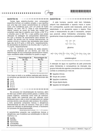 *bran75sab16*

QUESTÃO 49                                                                     QUESTÃO 51
    Um dos problemas dos combustíveis que contêm
                                                                                   Partículas suVSHQVDV HP XP ÀXLGR DSUHVHQWDP
carbono é que sua queima produz dióxido de carbono.
Portanto, uma característica importante, ao se escolher                        contínua movimentação aleatória, chamado movimento
um combustível, é analisar seu calor de combustão                              browniano, causado pelos choques das partículas que
(¨+cº), GH¿QLGR FRPR D HQHUJLD OLEHUDGD QD TXHLPD                              FRPS}HP R ÀXLGR $ LGHLD GH XP LQYHQWRU HUD FRQVWUXLU
completa de um mol de combustível no estado padrão.                            uma série de palhetas, montadas sobre um eixo, que
O quadro seguinte relaciona algumas substâncias que                            seriam postas em movimento pela agitação das partículas
contêm carbono e seu ¨+cº.                                                     ao seu redor. Como o movimento ocorreria igualmente em
                                                                               ambos os sentidos de rotação, o cientista concebeu um
    Substância            Fórmula                  ¨+cº (kJ/mol)
                                                                               segundo elemento, um dente de engrenagem assimétrico.
     benzeno               C6H6 (l)                     3 268                 Assim, em escala muito pequena, este tipo de motor
      etanol             C2H5OH (l)                     1 368                 poderia executar trabalho, por exemplo, puxando um
      glicose           C6H12O6 (s)                     2 808                 pequeno peso para cima. O esquema, que já foi testado,
     metano                CH4 (g)                       890                  é mostrado a seguir.

      octano               C8H18 (l)                    5 471
                 ATKINS, P. Princípios de Química. Bookman, 2007 (adaptado).

Neste contexto, qual dos combustíveis, quando queimado
completamente, libera mais dióxido de carbono no
                                                                                                      Eixo
ambiente pela mesma quantidade de energia produzida?
A   Benzeno.
B   Metano.
C   Glicose.
D   Octano.                                                                       Engrenagem
E   Etanol.                                                                                                                                      Palhetas

QUESTÃO 50
     Para evitar o desmatamento da Mata Atlântica nos                                                             Peso
arredores da cidade de Amargosa, no Recôncavo da
%DKLD R ,EDPD WHP DWXDGR QR VHQWLGR GH ¿VFDOL]DU HQWUH
                                                                                      Inovação Tecnológica. Disponível em: http://www.inovacaotecnologica.com.br.
outras, as pequenas propriedades rurais que dependem                                                                           Acesso em: 22 jul. 2010 (adaptado).
da lenha proveniente das matas para a produção da
farinha de mandioca, produto típico da região. Com isso,                       A explicação para a necessidade do uso da engrenagem
pequenos produtores procuram alternativas como o gás                           com trava é:
de cozinha, o que encarece a farinha.
                                                                               A O travamento do motor, para que ele não se solte
Uma alternativa viável, em curto prazo, para os
produtores de farinha em Amargosa, que não cause                                  aleatoriamente.
danos à Mata Atlântica nem encareça o produto é a                              B A seleção da velocidade, controlada pela pressão
A construção, nas pequenas propriedades, de grandes                               nos dentes da engrenagem.
  fornos elétricos para torrar a mandioca.
B plantação, em suas propriedades, de árvores para                             C O controle do sentido da velocidade tangencial,
  serem utilizadas na produção de lenha.                                          permitindo, inclusive, uma fácil leitura do seu valor.
C permissão, por parte do Ibama, da exploração da
                                                                               D A determinação do movimento, devido ao caráter
  Mata Atlântica apenas pelos pequenos produtores.
D construção de biodigestores, para a produção de                                 aleatório, cuja tendência é o equilíbrio.
  gás combustível a partir de resíduos orgânicos da
                                                                               E A escolha do ângulo a ser girado, sendo possível,
  região.
E coleta de carvão de regiões mais distantes, onde                                inclusive, medi-lo pelo número de dentes da
  H[LVWH PHQRU LQWHQVLGDGH GH ¿Vcalização do Ibama.                               engrenagem.
                                                                                                    CN - 1º dia | Caderno 3 - BRANCO - Página 16
 
