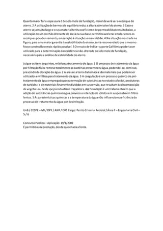 Quanto maior for a espessura d de solo mole de fundação, maior deverá ser o recalque do 
aterro. 2 A utilização de bermas de equilíbrio reduz a altura admissível do aterro. 3 Caso o 
aterro seja muito largo e o seu material tenha coeficiente de permeabilidade muito baixo, a 
utilização de um colchão drenante de areia na sua base permitirá acelerar em dez vezes os 
recalques poradensamento, em relação à situação sem o colchão. 4 Na situação mostrada na 
figura, para uma maior garantia da estabilidade do aterro, seria recomendado que o mesmo 
fosse construído o mais rápido possível. 5 O ensaio de índice-suporte Califórnia poderia ser 
utilizado para a determinação da resistência não-drenada do solo mole de fundação, 
necessária para a análise de estabilidade do aterro. 
Julgue os itens seguintes, relativos a tratamento de água. 1 O processo de tratamento da água 
por filtração física remove totalmente as bactérias presentes na água, podendo-se, com isso, 
prescindir da cloração da água. 2 A areia e a terra diatomácea são materiais que podem ser 
utilizados em filtros para tratamento da água. 3 A coagulação é um processo químico de pré-tratamento 
da água empregado para a remoção de substâncias no estado coloidal, produtoras 
de turbidez, e de materiais finamente divididos em suspensão, que resultam da decomposição 
de vegetais ou de despejos industriais traçadores. 4 A floculação é um tratamento em que a 
adição de substâncias químicas à água provoca a retenção de sólidos em suspensão em filtros 
lentos. 5 As características químicas e a temperatura da água não influenciam a eficiência do 
processo de tratamento da água por desinfecção. 
UnB / CESPE – MJ / DPF / ANP / DRS Cargo: Perito Criminal Federal / Área 7 – Engenharia Civil – 
5 / 6 
Concurso Público – Aplicação: 19/1/2002 
É permitida a reprodução, desde que citada a fonte. 
 