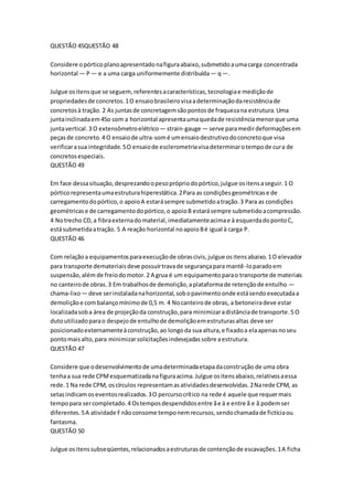 QUESTÃO 45QUESTÃO 48 
Considere o pórtico plano apresentado na figura abaixo, submetido a uma carga concentrada 
horizontal — P — e a uma carga uniformemente distribuída — q —. 
Julgue os itens que se seguem, referentes a características, tecnologia e medição de 
propriedades de concretos. 1 O ensaio brasileiro visa a determinação da resistência de 
concretos à tração. 2 As juntas de concretagem são pontos de fraqueza na estrutura. Uma 
junta inclinada em 45o com a horizontal apresenta uma queda de resistência menor que uma 
junta vertical. 3 O extensômetro elétrico — strain-gauge — serve para medir deformações em 
peças de concreto. 4 O ensaio de ultra-som é um ensaio destrutivo do concreto que visa 
verificar a sua integridade. 5 O ensaio de esclerometria visa determinar o tempo de cura de 
concretos especiais. 
QUESTÃO 49 
Em face dessa situação, desprezando o peso próprio do pórtico, julgue os itens a seguir. 1 O 
pórtico representa uma estrutura hiperestática. 2 Para as condições geométricas e de 
carregamento do pórtico, o apoio A estará sempre submetido a tração. 3 Para as condições 
geométricas e de carregamento do pórtico, o apoio B estará sempre submetido a compressão. 
4 No trecho CD, a fibra externa do material, imediatamente acima e à esquerda do ponto C, 
está submetida a tração. 5 A reação horizontal no apoio B é igual à carga P. 
QUESTÃO 46 
Com relação a equipamentos para execução de obras civis, julgue os itens abaixo. 1 O elevador 
para transporte demateriais deve possuir trava de segurança para mantê-lo parado em 
suspensão, além de freio do motor. 2 A grua é um equipamento para o transporte de materiais 
no canteiro de obras. 3 Em trabalhos de demolição, a plataforma de retenção de entulho — 
chama-lixo — deve ser instalada na horizontal, sob o pavimento onde está sendo executada a 
demolição e com balanço mínimo de 0,5 m. 4 No canteiro de obras, a betoneira deve estar 
localizada sob a área de projeção da construção, para minimizar a distância de transporte. 5 O 
duto utilizado para o despejo de entulho de demolição em estruturas altas deve ser 
posicionado externamente à construção, ao longo da sua altura, e fixado a ela apenas no seu 
ponto mais alto, para minimizar solicitações indesejadas sobre a estrutura. 
QUESTÃO 47 
Considere que o desenvolvimento de uma determinada etapa da construção de uma obra 
tenha a sua rede CPM esquematizada na figura acima. Julgue os itens abaixo, relativos a essa 
rede. 1 Na rede CPM, os círculos representam as atividades desenvolvidas. 2 Na rede CPM, as 
setas indicam os eventos realizados. 3 O percurso crítico na rede é aquele que requer mais 
tempo para ser completado. 4 Os tempos despendidos entre ã e ä e entre ã e å podem ser 
diferentes. 5 A atividade F não consome tempo nem recursos, sendo chamada de fictícia ou 
fantasma. 
QUESTÃO 50 
Julgue os itens subseqüentes, relacionados a estruturas de contenção de escavações. 1 A ficha 
 