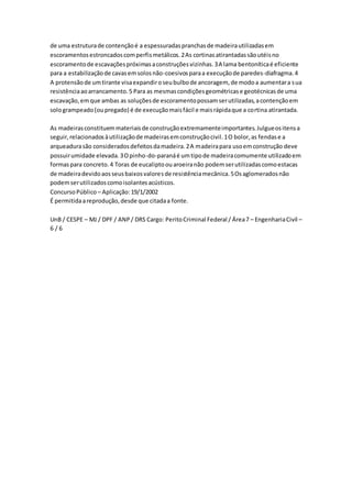 de uma estrutura de contenção é a espessuradas pranchas de madeira utilizadas em 
escoramentos estroncados com perfis metálicos. 2 As cortinas atirantadas são utéis no 
escoramento de escavações próximas a construções vizinhas. 3 A lama bentonítica é eficiente 
para a estabilização de cavas em solos não-coesivos para a execução de paredes-diafragma. 4 
A protensão de um tirante visa expandir o seu bulbo de ancoragem, de modo a aumentar a sua 
resistência ao arrancamento. 5 Para as mesmas condições geométricas e geotécnicas de uma 
escavação, em que ambas as soluções de escoramento possam ser utilizadas, a contenção em 
solo grampeado (ou pregado) é de execução mais fácil e mais rápida que a cortina atirantada. 
As madeiras constituem materiais de construção extremamente importantes. Julgue os itens a 
seguir, relacionados à utilização de madeiras em construção civil. 1 O bolor, as fendas e a 
arqueadura são considerados defeitos da madeira. 2 A madeira para uso em construção deve 
possuir umidade elevada. 3 O pinho-do-paraná é um tipo de madeira comumente utilizado em 
formas para concreto. 4 Toras de eucalipto ou aroeira não podem ser utilizadas como estacas 
de madeira devido aos seus baixos valores de resistência mecânica. 5 Os aglomerados não 
podem ser utilizados como isolantes acústicos. 
Concurso Público – Aplicação: 19/1/2002 
É permitida a reprodução, desde que citada a fonte. 
UnB / CESPE – MJ / DPF / ANP / DRS Cargo: Perito Criminal Federal / Área 7 – Engenharia Civil – 
6 / 6 
