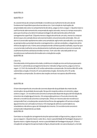 QUESTÃO 25 
QUESTÃO 27 
As características de compressibilidade e resistência ao cisalhamento do solo são de 
fundamental importância para diversas obras civis. Com relação às implicações de 
propriedades dos solos no comportamento de obras, julgue os itens a seguir. 1 Quanto maior o 
coeficiente de adensamento de umacamada de argila saturada, menor é o tempo necessário 
para que ela atinja uma determinada percentagem de adensamento sob o efeito de 
carregamento superficial. 2 Quanto menor o ângulo de atrito de um solo, menor é o empuxo 
de terra que uma camada desse solo exercerá sobre uma estrutura de contenção. 3 Se um 
aterro é construído rapidamente sobre uma camada de argila mole saturada até a sua ruptura, 
as poropressões aumentam durante o carregamento e, sob tais condições, o ângulo de atrito 
efetivo da argila é nulo. 4 Uma areia compacta tende a dilatar quando cisalhada, o que faz que 
a curva tensão cisalhante versus deslocamento cisalhante apresente um pico em ensaios de 
cisalhamento direto sob baixas tensões normais. 5 Um solo não-saturado pode ter sua 
resistência ao cisalhamento diminuída com a redução da sucção. 
QUESTÃO 26 
C B A F Q 
Considerando a treliça plana reticulada, simétrica em relação ao eixo vertical que passa pelo 
trecho CF e submetida ao carregamento Q como indicado na figura acima, julgue os itens a 
seguir. 1 2 3 4 5 Os trechos BC e CD serão submetidos a compressão. Os trechos AB e DE serão 
submetidos a tração. O trecho CF será submetido a tração. Os trechos AF e FE serão 
submetidos a compressão. Os valores das reações verticais nos apoios são diferentes. 
D E 
QUESTÃO 28 
O bom desempenho de uma obra de concreto depende da qualidade dos materiais de 
construção e da qualidade da execução. No que diz respeito a obras em concreto, julgue 
ositens a seguir. 1 A resistência do concreto à compressão depende do grau de hidratação do 
cimento e da relação água/cimento. 2 A composição química e a finura do cimento não 
alteram a resistência do concreto à compressão. 3 Para um mesmo valor de resistência à 
compressão final, a mudança das características físicas dos agregados influencia a relação 
água/cimento a ser utilizada na mistura. 4 O emprego de aditivos e aceleradores ou 
retardadores não altera o grau de hidratação do cimento. 5 A resistência do concreto à 
compressão independe da sua idade. 
QUESTÃO 29 
Com base na situação de carregamento do pilar apresentado na figura acima, julgue os itens 
que se seguem. 1 Quanto maior o valor de e, maior a possibilidade de flambagem da peça A. 2 
Quanto maior a rigidez da peça B, menor a possibilidade de flambagem da peça A. 3 Para a 
situação de carregamento apresentada na figura, desprezando-se o peso da peça A, a tensão 
 