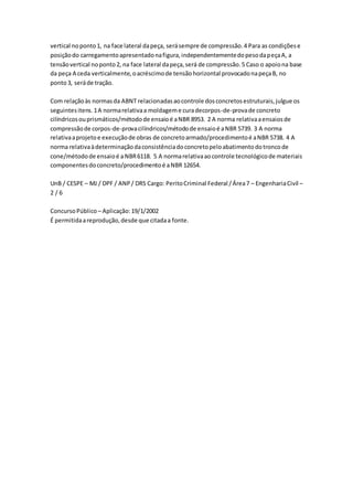 vertical no ponto 1, na face lateral da peça, será sempre de compressão. 4 Para as condições e 
posição do carregamento apresentado na figura, independentemente do peso da peça A, a 
tensão vertical no ponto 2, na face lateral da peça, será de compressão. 5 Caso o apoio na base 
da peça A ceda verticalmente, o acréscimo de tensão horizontal provocado na peça B, no 
ponto 3, será de tração. 
Com relação às normas da ABNT relacionadas ao controle dos concretos estruturais, julgue os 
seguintes itens. 1 A norma relativa a moldagem e cura decorpos-de-prova de concreto 
cilíndricos ou prismáticos/método de ensaio é a NBR 8953. 2 A norma relativa a ensaios de 
compressão de corpos-de-prova cilíndricos/método de ensaio é a NBR 5739. 3 A norma 
relativa a projeto e execução de obras de concreto armado/procedimento é a NBR 5738. 4 A 
norma relativa à determinação da consistência do concreto pelo abatimento do tronco de 
cone/método de ensaio é a NBR 6118. 5 A norma relativa ao controle tecnológico de materiais 
componentes do concreto/procedimento é a NBR 12654. 
UnB / CESPE – MJ / DPF / ANP / DRS Cargo: Perito Criminal Federal / Área 7 – Engenharia Civil – 
2 / 6 
Concurso Público – Aplicação: 19/1/2002 
É permitida a reprodução, desde que citada a fonte. 
 
