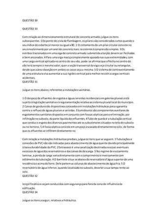 QUESTÃO 30 
QUESTÃO 33 
Com relação ao dimensionamento estrutural de concreto armado, julgue os itens 
subseqüentes. 1 Do ponto de vista de flambagem, os pilares são considerados curtos quando o 
seu índice de esbeltez é menor ou igual a 80. 2 O cintamento de um pilar circular consiste no 
seu envolvimento por um anel de concreto mais resistente à compressão simples. 3 Os 
estribos tracionados em uma viga de concreto armado submetida a torção devem ser fechados 
e bem ancorados. 4 Para uma viga maciça simplesmente apoiada nas suas extremidades, com 
uma carga vertical aplicada no centro do seu vão, pode-se afirmar que a flecha no centro do 
vão terá sempre o mesmo valor, quer a seção transversal da viga seja circular ou retangular, 
desde que a área daseção em ambos os casos seja a mesma. 5 O sistema de contraventamento 
de uma estrutura visa aumentar a sua rigidez vertical para melhor resistir a cargas verticais 
acidentais. 
QUESTÃO 31 
Julgue os itens abaixo, referentes a instalações sanitárias. 
1 O despejo de efluentes de esgotos e águas servidas residenciais em galerias pluviais está 
sujeito à legislação sanitária e à regulamentação relativa ao sistema pluvial local do município. 
2 Caixas de gordura são dispositivos colocados em instalações hidráulicas para a garantia 
contra o refluxo de águas pluviais e servidas. 3 Sumidouros são componentes auxiliares de 
esgotamentos sanitários dispostos em conjunto com fossas sépticas para a eliminação, por 
infiltração no subsolo, da parte líquida dos efluentes. 4 Tubo de queda é a tubulação vertical 
que conduz o esgoto dos diversos pavimentos até os subcoletores situados no teto do subsolo 
ou no terreno. 5 A fossa séptica consiste em um poço escavado diretamente no solo, de forma 
que os efluentes se infiltrem diretamente no 
Com relação a instalações hidráulicas prediais, julgue os itens que se seguem. 1 Tubulações e 
conexões de PVC não são indicadas para abastecimento de água quente devido principalmente 
à baixa durabilidade do PVC. 2 Extravasor é uma canalização destinada a escoar eventuais 
excessos de água dos reservatórios e das caixas de descarga. 3 No regime de escoamento 
laminar, a perda de carga varia diretamente com o comprimento e inversamente com 
odiâmetro da tubulação. 4 O barrilete situa-se abaixo do reservatório d’água superior de uma 
residência e acima do forro. Dele partem as colunas de abastecimento de água fria. 5 O 
reservatório de água inferior, quando localizado no subsolo, deve ter a sua tampa rente ao 
solo. 
QUESTÃO 32 
lençol freático e sejam conduzidos com segurança para fora da zona de influência da 
edificação. 
QUESTÃO 34 
Julgue os itens a seguir, relativos a hidráulica. 
 