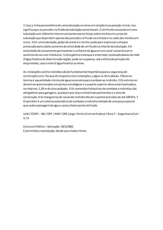 1 Caso a linha piezométrica de uma tubulação se eleve em relação à sua posição inicial, isso 
significa que as pressões no fluído da tubulação aumentaram. 2 Um fluido escoando em uma 
tubulação com diâmetro interno constante exerce forças sobre trechos em curvas da 
tubulação que dependem apenas das pressões no fluido na entrada e na saída dos trechos em 
curva. 3 Em uma tubulação, golpe de aríete é o termo usado para expressar o choque 
provocado pelo súbito aumento da velocidade de um fluido no interior da tubulação. 4 A 
velocidade de escoamento permanente e uniforme da água em um canal aumenta com o 
aumento do seu raio hidráulico. 5 Uma galeria estanque e enterrada, localizada abaixo do nível 
d’água freático de determinada região, pode ser suspensa, sob o efeito do princípio de 
Arquimedes, caso o nível d’água freático se eleve. 
As instalações contra incêndios são de fundamental importância para a segurança de 
construções civis. No que diz respeito a tais instalações, julgue os itens abaixo. 1 Reserva 
técnica é aquantidade mínima de água necessária para combate ao incêndio. 2 Os extintores 
devem ser posicionados em pontos estratégicos e sua parte superior deve estar localizada a, 
no máximo, 1,30 m do piso acabado. 3 Os comandos hidráulicos de combate a incêndios são 
obrigatórios para garagens, qualquer que seja o número de pavimentos e a área de 
construção. 4 As mangueiras de caixas de incêndio devem suportar pressões de até 100 kPa. 5 
O sprinkler é um sistema automático de combate a incêndios dotado de uma peça especial 
que veda a passagem da água e possui baixo ponto de fusão. 
UnB / CESPE – MJ / DPF / ANP / DRS Cargo: Perito Criminal Federal / Área 7 – Engenharia Civil – 
3 / 6 
Concurso Público – Aplicação: 19/1/2002 
É permitida a reprodução, desde que citada a fonte. 
 