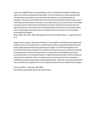 material na região B deve ser compactado com rolo liso vibratório e elevada umidade, para 
obter uma melhor qualidade de compactação. 3 O motoscraper seria um dos equipamentos 
indicados para a escavação e o transporte de material para a construção de parte da 
barragem. 4 Em obras semelhantes à descrita no texto, desmontes de rocha são comuns para 
a obtenção de elementos de rocha para a construção. Nesse caso, os elementos e informações 
necessários para um desmonte controlado de um maciço rochoso fazem parte do plano de 
fogo do desmonte. 5 Caminhões fora-de-estrada não são indicados para a execução de obras 
como a da barragem considerada, pois as vibrações que eles provocam no terreno podem 
desestabilizar a barragem. 
UnB / CESPE –MJ / DPF / ANP / DRS Cargo: Perito Criminal Federal / Área 7 – Engenharia Civil – 
4 / 6 
Julgue os itens a seguir, referentes a hidráulica. 1 A cavitação é um fenômeno que pode surgir 
quando ocorre uma redução brusca na seção transversal de uma tubulação atravessada pelo 
fluido, podendo ocasionar danos às paredes da tubulação. 2 O rendimento global de uma 
turbina é definido como a relação entre a potência utilizável no seu eixo e a potência colocada 
à sua disposição. 3 A chaminé de equilíbrio é um dispositivo cuja finalidade é aumentar a 
pressão do fluido em um conduto forçado em regiões de baixas pressões. 4 O fluxo de água ao 
redor de pilares de pontes sobre rios pode provocar um processo erosivo ocasionado por 
turbilhões que pode comprometer a estabilidade da ponte. 5 Entende-se por assoreamento de 
um reservatório a remoção do solo no seu fundo por aumento da velocidade de fluxo da água. 
Concurso Público – Aplicação: 19/1/2002 
É permitida a reprodução, desde que citada a fonte. 
 