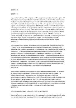 QUESTÃO 40 
QUESTÃO 43 
Julgue os itens abaixo, relativos a processos físicos e químicos para tratamento de esgotos. 1 A 
floculação consiste na separação, em uma mistura, de partículas de tamanhos diferentes, em 
frações mais ou menos homogêneas, por meio da sedimentação produzida em uma corrente 
líquida. 2 O processo de transferência de calor consiste na redução da umidade do lodo de 
esgotos pela vaporização da água para o ar. 3 A adsorção consiste na remoção desubstâncias 
solúveis que se encontram em solução em uma interface conveniente, que pode ser entre um 
meio líquido e um meio gasoso ou entre um meio líquido e um sólido. 4 A flutuação consiste 
na separação de sólidos muito leves, por meio de um aumento do empuxo que eles sofrem e 
que é conseguido por intermédio da introdução de ar em forma de bolhas que a eles se 
juntam, produzindo, no conjunto, um aumento de volume adequado. 5 A precipitação química 
consiste na adição de produtos químicos aos esgotos, para melhorar a eficiência do 
tratamento por meio da remoção de componentes específicos contidos nos esgotos. 
QUESTÃO 41 
Julgue os itens que se seguem, referentes a custos e orçamentos de obras de construção civil. 
1 O preço de um empreendimento é composto das seguintes parcelas: custo direto, custo 
indireto relativo à administração central, custo indireto relativo à administração do canteiro de 
obras e lucro. 2 Entende-se por BDI de um empreendimento o custo indireto originário da 
administração central subtraído de impostos, taxas e lucro. 3 Mobilização (contratação e 
transferência de pessoal, equipamentos etc.), consultorias e trabalhos técnicos especiais não 
são considerados custos indiretos integrantes dos preços unitários componentes da planilha 
de custos de uma obra. 4 Na composição de custos de uma obra, são considerados encargos 
sociais básicos, entre outros, a previdência social, o fundo de garantia por tempo de serviço e 
o seguro contra acidentes detrabalho. 5 O custo referente ao consumo de cimento em uma 
obra de prédio varia tipicamente de 25% a 35% do custo total da obra. 
QUESTÃO 44 
Julgue os itens subseqüentes, referentes a aços utilizados em construções civis. 1 O aumento 
do teor de carbono no aço eleva a sua resistência, porém diminui a sua ductilidade. 2 O 
módulo de elasticidade é praticamente igual para todos os tipos de aço, com valor 
aproximadamente igual a 210 kN/mm2 (ou 21.000 kgf/mm2). 3 A deformação de escoamento 
de aços-carbono é aproximadamente igual a 2%. 4 Os aços podem ter a sua resistência 
diminuída pela ação de baixas temperaturas ambientes ou efeitos térmicos locais causados por 
solda elétrica, por exemplo. 5 A tenacidade de um aço é medida pela área total compreendida 
entre a sua curva tensão-deformação e o eixo das deformações (abscissas). 
QUESTÃO 42 
aterro compactado h argila muito mole a mole areia compacta d 
A partir da figura acima, que apresenta um aterro para pavimento rodoviário construído sobre 
uma camada de solo mole, saturada, uniforme e homogênea, julgue os seguintes itens. 1 
 